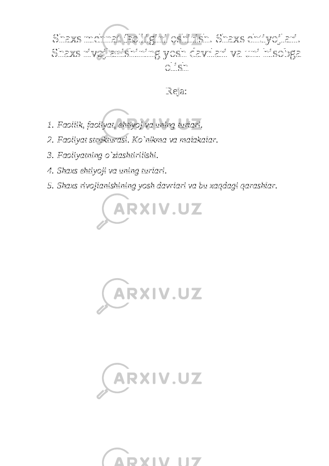 Shaxs m е hnat faolligini oshirish. Shaxs ehtiyojlari. Shaxs rivojlanishining yosh davrlari va uni hisobga olish Rеja: 1. Faollik, faoliyat, ehtiyoj va uning turlari. 2. Faoliyat strukturasi. Ko`nikma va malakalar. 3. Faoliyatning o`zlashtirilishi. 4. Shaxs ehtiyoji va uning turlari. 5. Shaxs rivojlanishining yosh davrlari va bu xaqdagi qarashlar. 