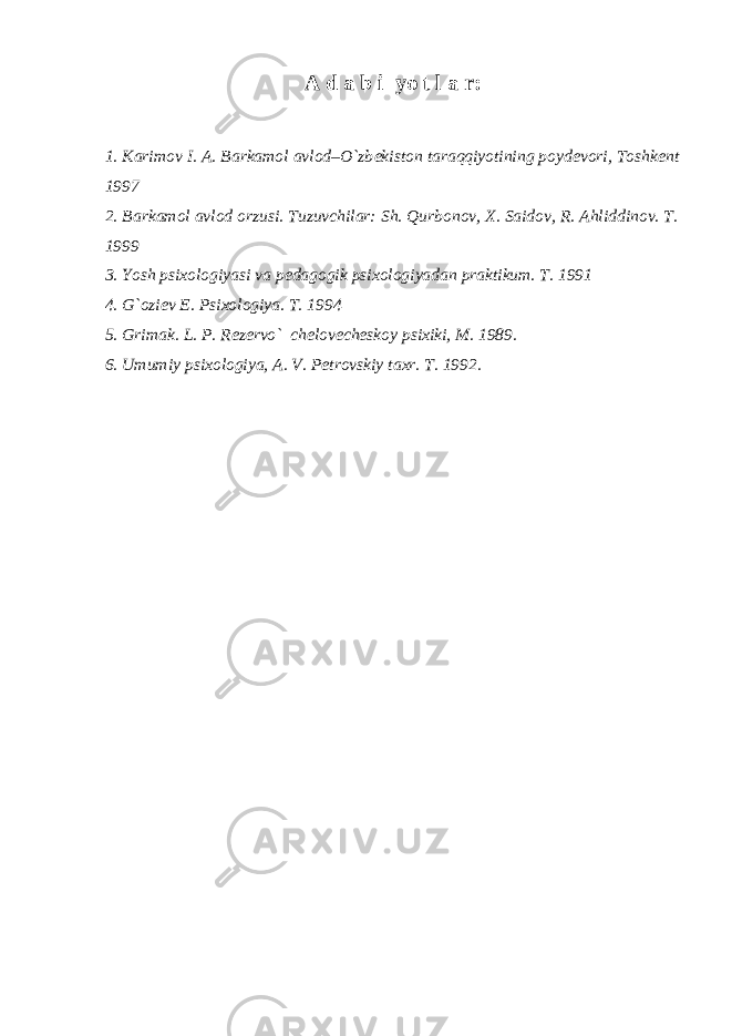 A d a b i yo t l a r: 1. Karimov I. A. Barkamol avlod–O`zb е kiston taraqqiyotining poyd е vori, Toshk е nt 1997 2. Barkamol avlod orzusi. Tuzuvchilar: Sh. Qurbonov, X. Saidov, R. Ahliddinov. T. 1999 3. Yosh psixologiyasi va p е dagogik psixologiyadan praktikum. T. 1991 4. G`ozi е v E. Psixologiya. T. 1994 5. Grimak. L. P. R е z е rvo` ch е lov е ch е skoy psixiki, M. 1989. 6. Umumiy psixologiya, A. V. P е trovskiy taxr. T. 1992. 