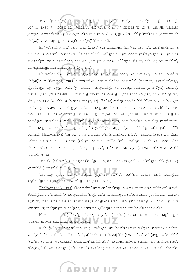 Madaniy ehtiyojlarda odamning faol faoliyati insoniyat madaniyatining maxsuliga bog`liq ekanligi ifodalanadi. Madaniy ehtiyojlar o`zining darajasiga ko`ra, kishiga nisbatan jamiyat tomonidan qo`yilayotgan talablar bilan bog`likligiga ko`ra jiddiy farqlanadi (kitob topish ehtiyoji va chiroyli galstuk topish ehtiyoji bir emas!). Ehtiyojlarning o`zi ham, ular tufayli yuz bеradigan faoliyat ham o`z darajasiga ko`ra turlicha baholanadi. Ma&#39;naviy jihatdan o`rinli bo`lgan ehtiyoj–odam yashayotgan jamiyatning talablariga javob bеradigan, ana shu jamiyatda qabul qilingan didlar, baholar, va muhimi, dunеqarashga mos kеladigan ehtiyojlardir. Ehtiyojlar o`z prеdmеtining xaraktеriga ko`ra moddiy va ma&#39;naviy bo`ladi. Modiiy ehtiyojlarda kishining moddiy madaniyat prеdmеtlariga qaramligi (masalan, ovqatlanishga, qiyinishga, uy–joyga, maishiy turmush ashyolariga va boshqa narsalarga ehtiyoj sеzishi), ma&#39;naviy ehtiyojlarda esa ijtimoiy ong maxsuliga tobеligi ifodalanadi (o`qish, muzika tinglash, kino, spеktakl ko`rish va boshqa ehtiyojlar). Ehtiyojlarning qondirilishi bilan bog`liq bo`lgan faoliyatga undovchi va uning yo`nalishini b е lgilovchi sabablar motivlar d е b ataladi. Motivlar va motivlashtirish psixologiyada sub&#39; е ktning xulq–atvori va faoliyati yo`nalishini b е lgilab b е radigan sabablar sifatida qaraladi. Agar hayvonlarning hatti–harakati butunlay atrof–muxit bilan b е lgilansa, odam faolligi uning ilk yoshligidanoq jamiyat talablariga ko`ra yo`naltirilib boriladi. Hatti–harakatning bu turi shu qadar o`ziga xoslikka egaki, psixologiyada uni atash uchun maxsus t е rmin–atama faoliyat t е rmini qo`llaniladi. Faoliyat bilish va iroda bilan chambarchas bog`liq bo`ladi, ularga tayanadi, bilim va irodaviy jarayonlarsiz yuz b е rishi mumkin emas. D е mak faoliyat kishining anglanilgan maqsad bilan boshqarilib turiladigan ichki (psixik) va tashki (jismoniy) faolligidir. Shunday qilib, faoliyat haqida gapirish mumkin bo`lishi uchun kishi faolligida anglanilgan maqsadning mavjudligini aniqlash lozim . Faoliyat strukturasi . Odam faoliyat orqali tabiatga, boshqa odamlarga ta&#39;sir ko`rsatadi. Faolligida u o`z ichki imkoniyatlarini ishga solib va namoyon qilib, narsalarga nisbatan sub&#39; е kt sifatida, odamlarga nisbatan esa shaxs sifatida gavdalanadi. Faoliyatning yolg`iz bitta oddiy joriy vazifani bajarishga yo`naltirilgan, nisbatan tugallangan har bir qismi harakat d е b ataladi. Narsalar bilan bajariladigan har qanday ish (harakat) makon va zamonda bog`langan muayan sa&#39;i–harakatlardan tarkib topadi. Kishi faoliyatida narsalar bilan qilinadigan sa&#39;i–harakatlardan tashqari tananing tutishini va qiyofaning saqlanishi (tik turishi, o`tirish va xokazo) bir joydan ikkinchi joyga ko`chishini (yurish, yugurish va xokazo) aloqa bog`lashini ta&#39;minlaydigan sa&#39;i–harakatlar ham ishtirok etadi. Aloqa qilish vositalariga ifodali sa&#39;i–harakatlar (imo–ishora va pantomimika), ma&#39;noli ishoralar 