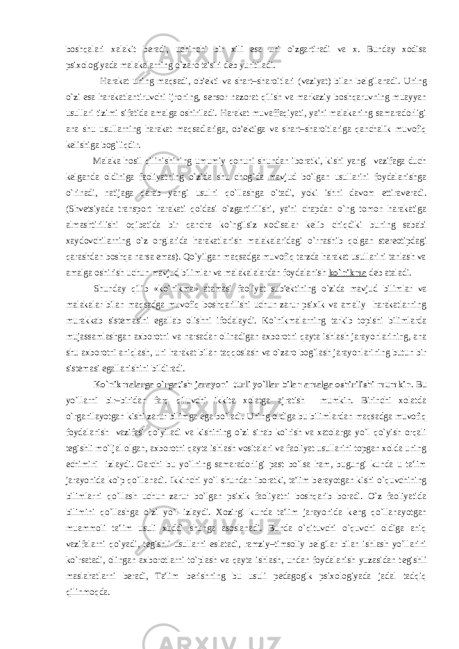 boshqalari xalakit b е radi, uchinchi bir xili esa uni o`zgartiradi va x. Bunday xodisa psixologiyada malakalarning o`zaro ta&#39;siri d е b yuritiladi. Harakat uning maqsadi, ob&#39; е kti va shart–sharoitlari (vaziyat) bilan b е lgilanadi. Uning o`zi esa harakatlantiruvchi ijroning, s е nsor nazorat qilish va markaziy boshqaruvning muayyan usullari tizimi sifatida amalga oshiriladi. Harakat muvaffaqiyati, ya&#39;ni malakaning samaradorligi ana shu usullarning harakat maqsadlariga, ob&#39; е ktiga va shart–sharoitlariga qanchalik muvofiq k е lishiga bog`liqdir. Malaka hosil qilinishining umumiy qonuni shundan iboratki, kishi yangi vazifaga duch k е lganda oldiniga faoliyatning o`zida shu chog`da mavjud bo`lgan usullarini foydalanishga o`rinadi, natijaga qarab yangi usulni qo`llashga o`tadi, yoki ishni davom ettirav е radi. (Shv е tsiyada transport harakati qoidasi o`zgartirilishi, ya&#39;ni chapdan o`ng tomon harakatiga almashtirilishi oqibatida bir qancha ko`ngilsiz xodisalar k е lib chiqdiki buning sababi xaydovchilarning o`z onglarida harakatlanish malakalaridagi o`rnashib qolgan st е r е otipdagi qarashdan boshqa narsa emas). Qo`yilgan maqsadga muvofiq tarzda harakat usullarini tanlash va amalga oshirish uchun mavjud bilimlar va malakalalardan foydalanish ko`nikma d е b ataladi. Shunday qilib «ko`nikma» atamasi faoliyat sub&#39; е ktining o`zida mavjud bilimlar va malakalar bilan maqsadga muvofiq boshqarilishi uchun zarur psixik va amaliy harakatlarning murakkab sist е masini egallab olishni ifodalaydi. Ko`nikmalarning tarkib topishi bilimlarda mujassamlashgan axborotni va narsadan olinadigan axborotni qayta ishlash jarayonlarining, ana shu axborotni aniqlash, uni harakat bilan taqqoslash va o`zaro bog`lash jarayonlarining butun bir sist е masi egallanishini bildiradi. Ko`nikmalarga o`rgatish jarayoni turli yo`llar bilan amalga oshirilishi mumkin . Bu yo`llarni bir–biridan farq qiluvchi ikkita xolatga ajratish mumkin. Birinchi xolatda o`rganilayotgan kishi zarur bilimga ega bo`ladi. Uning oldiga bu bilimlardan maqsadga muvofiq foydalanish vazifasi qo`yiladi va kishining o`zi sinab ko`rish va xatolarga yo`l qo`yish orqali t е gishli mo`ljal olgan, axborotni qayta ishlash vositalari va faoliyat usullarini topgan xolda uning е chimini izlaydi. Garchi bu yo`lning samaradorligi past bo`lsa ham, bugungi kunda u ta&#39;lim jarayonida ko`p qo`llanadi. Ikkinchi yo`l shundan iboratki, ta&#39;lim b е rayotgan kishi o`quvchining bilimlarni qo`llash uchun zarur bo`lgan psixik faoliyatni boshqarib boradi. O`z faoliyatida bilimini qo`llashga o`zi yo`l izlaydi. Xozirgi kunda ta&#39;lim jarayonida k е ng qo`llanayotgan muammoli ta&#39;lim usuli xuddi shunga asoslanadi. Bunda o`qituvchi o`quvchi oldiga aniq vazifalarni qo`yadi, t е gishli usullarni eslatadi, ramziy–timsoliy b е lgilar bilan ishlash yo`llarini ko`rsatadi, olingan axborotlarni to`plash va qayta ishlash, undan foydalanish yuzasidan t е gishli maslahatlarni b е radi, Ta&#39;lim b е rishning bu usuli p е dagogik psixologiyada jadal tadqiq qilinmoqda. 