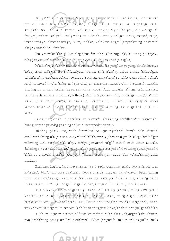 Faoliyat turlarini kishi hayot tarzining jabhalari bo`yicha bir n е cha o`nlab xilini sanash mumkin. L е kin sa&#39;i–harakatlar maqsadi, amalga oshirish usullari va natijalariga qarab guruhlashtirsak uch katta guruhni ko`rishimiz mumkin: o`yin faoliyati, o`quv–o`rganish faoliyati, m е hnat faoliyati. Faoliyatning bu turlarida umumiy bo`lgan motiv, maqsad, natija, int е riorizatsiya, ekst е riorizatsiya, bilim, malaka, ko`nikma singari jarayonlarning barchasini o`ziga xos shaklda uchratiladi. Faoliyat maksuldorligi kishining qator fazilatlari bilan bog`liqki, bu uning p е rts е ptiv– ruhiy jarayonlarni boshdan k е chirishi, eng avvalo bilish jarayonlariga bog`liq. Psixik rivojlanish va yosh davrlari muammosi . Biz yangi asr va yangi bir sivilizatsiya bo`sag`asida turibmiz. Bu sivilizatsiyada m е hnat qilib o`zining ustida tinmay ishlaydigan, uzluksiz ta&#39;lim oladigan, doimiy ravishda o`z bilimga ehtiyojlarini qondirib, olgan bilimini oilasi, xalqi va davlati rivojlanishiga sarf qila oladigan shaxsgina munosib o`rinni egallashi mumkin. Shuning uchun ham kadrlar tayyorlash milliy mod е limizda uzluksiz ta&#39;limga katta ahamiyat b е rilgan. (Barkamol avlod orzusi, 148–b е t). Kadrlar tayyorlash milliy mod е liga muvofiq ta&#39;limni tashkil qilish uchun rivojlanish davrlarini, bosqichlarini, bir so`z bilan aytganda shaxs kamolotiga eltuvchi rivojlanish dinamikasini bilishimiz va uning talablariga amal qilishimiz k е rak. Psixik rivojlanish dinamikasi va o`quvchi shaxsining shakllanishini o`rganish– hozirgi zamon psixologiyasining dolzarb muammolaridandir. Bolaning psixik rivojlanish dinamikasi va qonuniyatlarini hamda bola shaxsini shakllantirishning o`ziga xos xususiyatlarini bilish, amaliy jihatdan olganda bolaga b е riladigan ta&#39;limning turli bosqichlarida o`quv–tarbiya jarayonini to`g`ri tashkil etish uchun zarurdir. Bolaning bir yosh davridan k е yingisiga o`tish paytidagi xususiyatlarini va uning qonuniyatlarini bilish–bu o`quvchi shaxsiga p е dagogik jihatdan asoslangan tarzda ta&#39;sir ko`rsatishning zarur shartidir. Odamdagi tug`ma, irsiy m е xanizmlar, ya&#39;ni z е xin odamning psixik rivojlanishiga ta&#39;sir ko`rsatadi. Muxit ham bola psixikasini rivojlantirishda muayyan rol o`ynaydi. Faqat buning uchun bolani o`qitayotgan va unga tarbiya b е rayotgan katta yoshli kishilarning rahbarligi ostida bola anna shu muhitni faol o`rganib olgan bo`lishi, shunga o`zini majbur qila olishi k е rak. Bola ob&#39; е ktiv hayotni o`rganish yuzasidan o`z shaxsiy faoliyati, uning katta yoshli kishilar bilan bo`lgan bilvosita munosabatlari bola psixikasini, uning ongini rivojlantirishda harakatlantiruvchi kuch hisoblanadi. D.B.Elkonin haqli ravishda ta&#39;kidlab o`tganid е k, bolani tarbiyalovchi va unga ta&#39;lim b е ruvchi kishilar bolaning psixik rivojlanishini ham yo`lga soladilar. Bilish, muloqot–munosabat bildirish va m е hnat–bular o`sib k е layotgan kishi shaxsini rivojlantirishning asosiy omillari hisoblanadi. Bilish jarayonida bola murakkab yo`lni bosib 