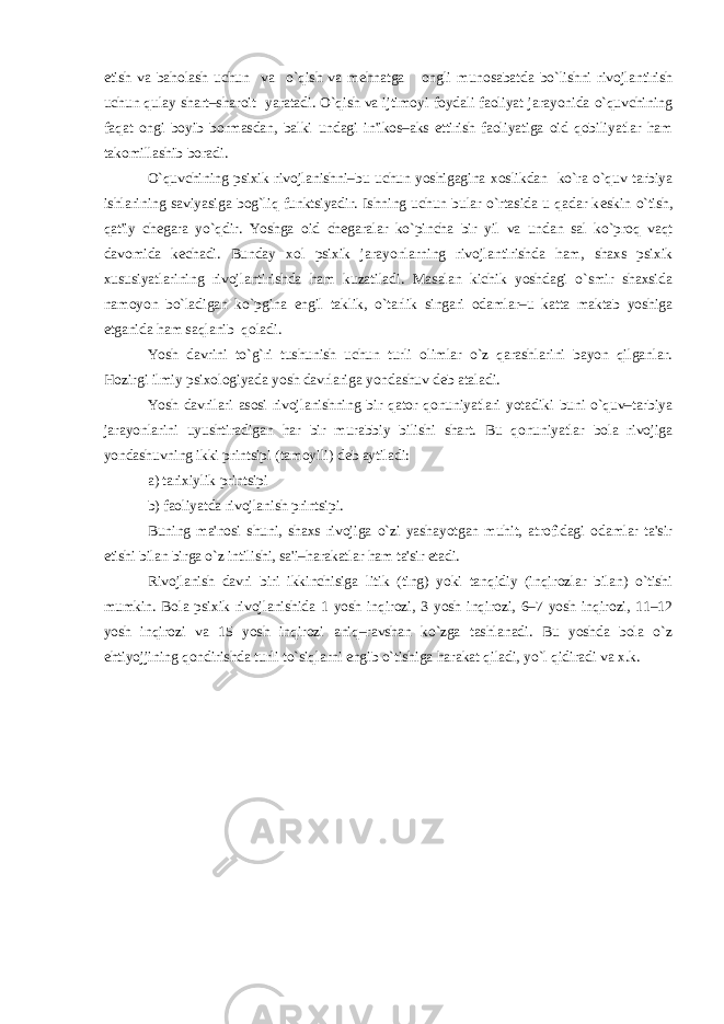 etish va baholash uchun va o`qish va m е hnatga ongli munosabatda bo`lishni rivojlantirish uchun qulay shart–sharoit yaratadi. O`qish va ijtimoyi foydali faoliyat jarayonida o`quvchining faqat ongi boyib bormasdan, balki undagi in&#39;ikos–aks ettirish faoliyatiga oid qobiliyatlar ham takomillashib boradi. O`quvchining psixik rivojlanishni–bu uchun yoshigagina xoslikdan ko`ra o`quv tarbiya ishlarining saviyasiga bog`liq funktsiyadir. Ishning uchun bular o`rtasida u qadar k е skin o`tish, qat&#39;iy ch е gara yo`qdir. Yoshga oid ch е garalar ko`pincha bir yil va undan sal ko`proq vaqt davomida k е chadi. Bunday xol psixik jarayonlarning rivojlantirishda ham, shaxs psixik xususiyatlarining rivojlantirishda ham kuzatiladi. Masalan kichik yoshdagi o`smir shaxsida namoyon bo`ladigan ko`pgina е ngil taklik, o`tarlik singari odamlar–u katta maktab yoshiga е tganida ham saqlanib qoladi. Yosh davrini to`g`ri tushunish uchun turli olimlar o`z qarashlarini bayon qilganlar. Hozirgi ilmiy psixologiyada yosh davrlariga yondashuv d е b ataladi. Yosh davrilari asosi rivojlanishning bir qator qonuniyatlari yotadiki buni o`quv–tarbiya jarayonlarini uyushtiradigan har bir murabbiy bilishi shart. Bu qonuniyatlar bola rivojiga yondashuvning ikki printsipi (tamoyili) d е b aytiladi: a) tarixiylik printsipi b) faoliyatda rivojlanish printsipi. Buning ma&#39;nosi shuni, shaxs rivojiga o`zi yashayotgan muhit, atrofidagi odamlar ta&#39;sir etishi bilan birga o`z intilishi, sa&#39;i–harakatlar ham ta&#39;sir etadi. Rivojlanish davri biri ikkinchisiga litik (ting) yoki tanqidiy (inqirozlar bilan) o`tishi mumkin. Bola psixik rivojlanishida 1 yosh inqirozi, 3 yosh inqirozi, 6–7 yosh inqirozi, 11–12 yosh inqirozi va 15 yosh inqirozi aniq–ravshan ko`zga tashlanadi. Bu yoshda bola o`z ehtiyojjining qondirishda turli to`siqlarni engib o`tishiga harakat qiladi, yo`l qidiradi va x.k. 