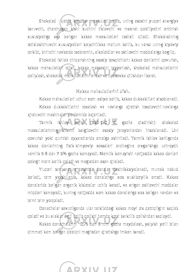 Shokolad - qattiq konditer maxsuloti bo&#39;lib, uning asosini yuqori energiya beruvchi, charchagan kishi kuchini tiklovchi va mexnat qobiliyatini orttirish xususiyatiga ega bo&#39;lgan kakao maxsulotlari tashkil qiladi. Shokoladning tetiklashtiruvchi xususiyatlari ko&#39;pchilikka ma&#39;lum bo&#39;lib, bu narsa uning kiyoviy tarkibi, birinchi navbatda teobromin, alkoloidlar va oshlovchi moddalarga bog&#39;liq. Shokolad ishlab chiqarishning asosiy bosqichlari: kakao donlarini qovurish, kakao mahsulotlari olish, kakao massasini tayyorlash, shokolad mahsulotlarini qoliplash, shokolad mahsulotlarini o&#39;rash va upakovka qilishdan iborat. Kakao mahsulotlarini olish. Kakao mahsulotlari uchun xom-ashyo bo&#39;lib, kakao dukkaklilari xisoblanadi. Kakao dukkaklilarini tozalash va navlarga ajratish tozalovchi-navlarga ajratuvchi mashinalar yordamida bajariladi. Termik ishlov berish (130-150 0 C gacha qizdirish)- shokolad maxsulotlarining sifatini belgilovchi asosiy jarayonlardan hisoblanadi. Uni qovurish yoki quritish apparatlarida amalga oshiriladi. Termik ishlov berilganda kakao donlarining fizik-kimyoviy xossalari anchagina o&#39;zgarishga uchraydi: namlik 6-8 dan 2-3% gacha kamayadi. Namlik kamayishi natijasida kakao donlari qobig&#39;i mo&#39;rt bo&#39;lib qoladi va mag&#39;zidan oson ajraladi. Yuqori temperatura ta&#39;sirida donalar dezinfeksiyalanadi, murtak nobud bo&#39;ladi, ta&#39;m yaxshilanib, kakao donalariga xos xushbo&#39;ylik ortadi. Kakao donalarida bo&#39;lgan organik kislotalar uchib ketadi, va erigan oshlovchi moddalar miqdori kamayadi, buning natijasida xom kakao donalariga xos bo&#39;lgan nordon va ta&#39;mi ta&#39;m yo&#39;qoladi. Donachalar sovutilganda ular tarkibidagi kakao moyi o&#39;z qattiqligini saqlab qoladi va bu elaklar ё g&#39;li bo&#39;lib qolishi hamda ko&#39;zi berkilib qolishidan saqlaydi. Kakao donachalarini 0,75 dan 8 mm gacha maydalash, yelpish yo&#39;li bilan qimmati kam bo&#39;lgan qobiqni mag&#39;izdan ajratishga imkon beradi. 