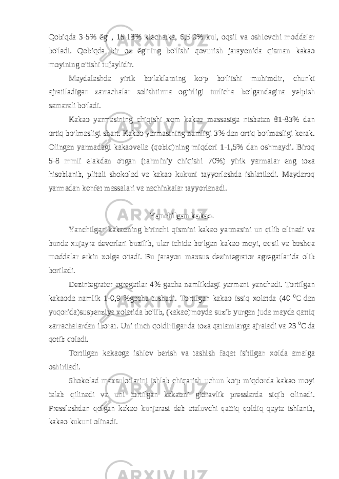 Qobiqda 3-5% ё g&#39; , 15-18% klechatka, 6,5-9% kul, oqsil va oshlovchi moddalar bo&#39;ladi. Qobiqda bir oz ё g&#39;ning bo&#39;lishi qovurish jarayonida qisman kakao moyining o&#39;tishi tufaylidir. Maydalashda yirik bo&#39;laklarning ko&#39;p bo&#39;liishi muhimdir, chunki ajratiladigan zarrachalar solishtirma og&#39;irligi turlicha bo&#39;lgandagina yelpish samarali bo&#39;ladi. Kakao yarmasining chiqishi xom kakao massasiga nisbatan 81-83% dan ortiq bo&#39;lmasligi shart. Kakao yarmasining namligi 3% dan ortiq bo&#39;lmasligi kerak. Olingan yarmadagi kakaovella (qobiq)ning miqdori 1-1,5% dan oshmaydi. Biroq 5-8 mmli elakdan o&#39;tgan (tahminiy chiqishi 70%) yirik yarmalar eng toza hisoblanib, plitali shokolad va kakao kukuni tayyorlashda ishlatiladi. Maydaroq yarmadan konfet massalari va nachinkalar tayyorlanadi. Yanchilgan kakao. Yanchilgan kakaoning birinchi qismini kakao yarmasini un qilib olinadi va bunda xujayra devorlari buzilib, ular ichida bo&#39;lgan kakao moyi, oqsil va boshqa moddalar erkin xolga o&#39;tadi. Bu jarayon maxsus dezintegrator agregatlarida olib boriladi. Dezintegrator agregatlar 4% gacha namlikdagi yarmani yanchadi. Tortilgan kakaoda namlik 1-0,9 %gacha tushadi. Tortilgan kakao issiq xolatda (40 0 C dan yuqorida)suspenziya xolatida bo&#39;lib, (kakao)moyda suzib yurgan juda mayda qattiq zarrachalardan iborat. Uni tinch qoldirilganda toza qatlamlarga ajraladi va 23 0 C da qotib qoladi. Tortilgan kakaoga ishlov berish va tashish faqat isitilgan xolda amalga oshiriladi. Shokolad maxsulotlarini ishlab chiqarish uchun ko&#39;p miqdorda kakao moyi talab qilinadi va uni tortilgan kakaoni gidravlik presslarda siqib olinadi. Presslashdan qolgan kakao kunjarasi deb ataluvchi qattiq qoldiq qayta ishlanib, kakao kukuni olinadi. 