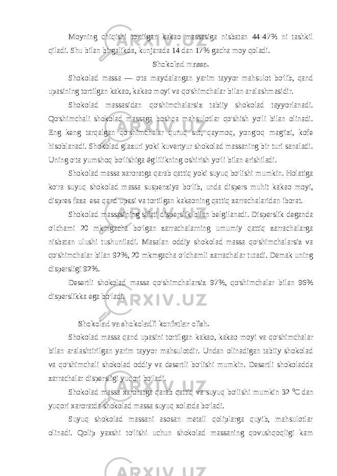 Moyning chiqishi tortilgan kakao massasiga nisbatan 44-47% ni tashkil qiladi. Shu bilan birgalikda, kunjarada 14 dan 17% gacha moy qoladi. Shokolad massa. Shokolad massa — o&#39;ta maydalangan yarim tayyor mahsulot bo&#39;lib, qand upasining tortilgan kakao, kakao moyi va qo&#39;shimchalar bilan aralashmasidir. Shokolad massasidan qo&#39;shimchalarsiz tabiiy shokolad tayyorlanadi. Qo&#39;shimchali shokolad massaga boshqa mahsulotlar qo&#39;shish yo&#39;li bilan olinadi. Eng keng tarqalgan qo&#39;shimchalar quruq sut, qaymoq, yong&#39;oq mag&#39;izi, kofe hisoblanadi. Shokolad glazuri yoki kuvertyur shokolad massaning bir turi sanaladi. Uning o&#39;ta yumshoq bo&#39;lishiga ё g&#39;lilikning oshirish yo&#39;li bilan erishiladi. Shokolad massa xaroratga qarab qattiq yoki suyuq bo&#39;lishi mumkin. Holatiga ko&#39;ra suyuq shokolad massa suspenziya bo&#39;lib, unda dispers muhit kakao moyi, dispres faza esa qand upasi va tortilgan kakaoning qattiq zarrachalaridan iborat. Shokolad massasining sifati disperslik bilan belgilanadi. Disperslik deganda o&#39;lchami 20 mkmgacha bo&#39;lgan zarrachalarning umumiy qattiq zarrachalarga nisbatan ulushi tushuniladi. Masalan oddiy shokolad massa qo&#39;shimchalarsiz va qo&#39;shimchalar bilan 92%, 20 mkmgacha o&#39;lchamli zarrachalar tutadi. Demak uning dispersligi 92%. Desertli shokolad massa qo&#39;shimchalarsiz 97%, qo&#39;shimchalar bilan 96% disperslikka ega bo&#39;ladi. Shokolad va shokoladli konfetlar olish. Shokolad massa qand upasini tortilgan kakao, kakao moyi va qo&#39;shimchalar bilan aralashtirilgan yarim tayyor mahsulotdir. Undan olinadigan tabiiy shokolad va qo&#39;shimchali shokolad oddiy va desertli bo&#39;lishi mumkin. Desertli shokoladda zarrachalar dispersligi yuqori bo&#39;ladi. Shokolad massa xaroratga qarab qattiq va suyuq bo&#39;lishi mumkin 32 0 C dan yuqori xaroratda shokolad massa suyuq xolatda bo&#39;ladi. Suyuq shokolad massani asosan metall qoliplarga quyib, mahsulotlar olinadi. Qolip yaxshi to&#39;lishi uchun shokolad massaning qovushqoqligi kam 