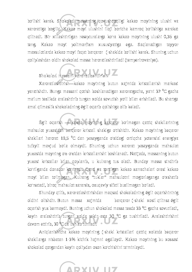 bo&#39;lishi kerak. Shokolad massaning qovushqoqligi kakao moyining ulushi va xaroratiga bog&#39;liq. Kakao moyi ulushini iloji boricha kamroq bo&#39;lishiga xarakat qilinadi. Bir xillashtirilgan resepturalarga ko&#39;ra kakao moyining ulushi 0,35 ga teng. Kakao moyi polimorfizm xususiyatiga ega. Saqlanadigan tayyor maxsulotlarda kakao moyi faqat barqaror (- shaklda bo&#39;lishi kerak. Shuning uchun qoliplashdan oldin shokolad massa haroratlashtiriladi (temperirovaniye). Shokolad massani xaroratlashtirish. Xaroratlashtirish—kakao moyining butun xajmida kristallanish markazi yaratishdir. Bunga massani qotish boshlanadigan xaroratgacha, ya&#39;ni 32 0 C gacha ma&#39;lum tezlikda aralashtirib turgan xolda sovutish yo&#39;li bilan erishiladi. Bu shartga amal qilmaslik shokoladning ё g&#39;li oqarib qolishiga olib keladi. Ё g&#39;li oqarish — kakao moyining barqaror bo&#39;lmagan qattiq shakllarining mahsulot yuzasidan barqaror kristall shaklga o&#39;tishidir. Kakao moyining beqaror shakllari harorat 19,5 0 C dan pasayganda o&#39;zidagi ortiqcha potensial energiya tufayli mavjud bo&#39;la olmaydi. Shuning uchun xarorat pasayganda mahsulot yuzasida moyning o&#39;z-o&#39;zidan kristallanishi boshlanadi. Natijada, massaning butun yuzasi kristallar bilan qoplanib, u kulrang tus oladi. Bunday massa sindirib ko&#39;rilganda donador ko&#39;rinadi. Qand va tortilgan kakao zarrachalari orasi kakao moyi bilan to&#39;lmagan. Kulrang “tuklar” mahsulotni mog&#39;orlaganga o&#39;xshatib ko&#39;rsatadi, biroq mahsulot zararsiz, ozuqaviy sifati buzilmagan bo&#39;ladi. Shunday qilib, xaroratlashtirishdan maqsad shokoladning ё g&#39;li oqarishininig oldini olishdir. Butun massa xajmida barqaror (- shakl xosil qilinsa ё g&#39;li oqarish yuz bermaydi. Buning uchun shokolad massa tezda 33 0 C gacha sovutiladi, keyin aralashtirib turgan xolda sekin-asta 30 0 C ga tushiriladi. Aralashtirishni davom ettirib, 30 0 C da ushlab turiladi. Aniqlanishicha kakao moyining (- shakl kristallari qattiq xolatda beqaror shakllarga nisbatan 1-3% kichik hajmni egallaydi. Kakao moyining bu xossasi shokolad qotgandan keyin qolipdan oson ko&#39;chishini ta&#39;minlaydi. 