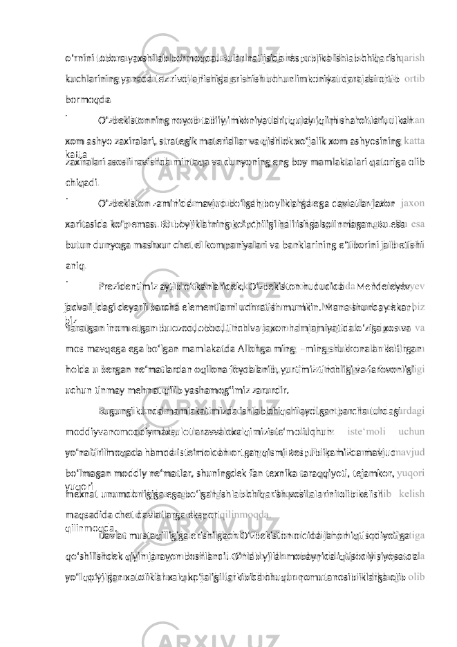 o‘rnini tobora yaxshilab bormoqda. Bular natijsida respublika ishlab chiqarish kuchlarining yanada tez rivojlanishiga erishish uchun imkoniyat darajasi ortib bormoqda . O‘zbekistonning noyob tabiiy imkoniyatlari, qulay iqlim sharoitlari, ulkan xom ashyo zaxiralari, strategik materiallar va qishlok xo‘jalik xom ashyosining katta zaxiralari asosli ravishda mintaqa va dunyoning eng boy mamlaktalari qatoriga olib chiqadi . O‘zbekiston zaminida mavjud bo‘lgan boyliklarga ega davlatlar jaxon xaritasida ko‘p emas. Bu boyliklarning ko‘pchiligi hali ishga solinmagan. Bu esa butun dunyoga mashxur chet el kompaniyalari va banklarining e‘tiborini jalb etishi aniq . Prezidentimiz aytib o‘tkanlaridek, O‘zbekiston hududida ―Mendeleyev jadvali‖dagi deyarli barcha elementlarni uchratish mumkin. Mana shunday ekan, biz Yaratgan inom etgan bu ozod, obod, tinch va jaxon hamjamiyatida o‘ziga xos va mos mavqega ega bo‘lgan mamlakatda Allohga ming – ming shukronalar keltirgan holda u bergan ne‘matlardan oqilona foydalanib, yurtimiz tinchligi va farovonligi uchun tinmay mehnat qilib yashamog‘imiz zarurdir. Bugungi kunda mamlakatimizda ishlab chiqarilayotgan barcha turdagi moddiyvanomoddiymaxsulotlaravvaloxalqimiziste‘moliuchun yo‘naltirilmoqada hamda iste‘moldan ortgan qismi Respublikamizda mavjud bo‘lmagan moddiy ne‘matlar, shuningdek fan texnika taraqqiyoti, tejamkor, yuqori mexnat unumdorligiga ega bo‘lgan ishlab chiqarish vositalarini olib kelish maqsadida chet davlatlarga eksport qilinmoqda. Davlat mustaqilligiga erishilgach O‘zbekiston oldida jahon iqtisodiyotiga qo‘shilishdek qiyin jarayon boshlandi. O‘nlab yillar mobaynida iqtisodiy siyosatda yo‘l qo‘yilgan xatoliklar xalq xo‘jaligi tarkibida chuqur nomutanosibliklarga olib 