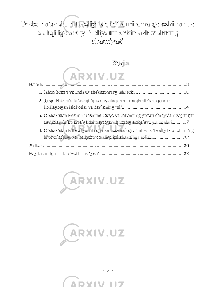 Reja ~ 2 ~O’zbekistonda iqtisodiy islohotlarni amalga oshirishda tashqi iqtisodiy faoliyatni erkinlashtrishning ahamiyati Kirish ........................................................................................................................ 3 1. Jahon bozori va unda O’zbekistonning ishtiroki ........................................... 6 2. Respublikamizda tashqi iqtisodiy aloqalarni rivojlantirishdagi olib borilayotgan islohotlar va davlatning roli ................................................... 14 3. O’zbekiston Respublikasining Osiyo va Jahonning yuqori darajada rivojlangan davlatlari bilan amalga oshirayotgan iqtisodiy aloqalari ............................. 17 4. O’zbekiston iqtisodiyotining jahon bozoridagi o‘rni va iqtisodiy islohotlarning chuqurlashuvi va faoliyatni tartibga solish .................................................. 22 Xulosa ..................................................................................................................... 26 Foydalanilgan adabiyotlar ro’yxati ..................................................................... 29 