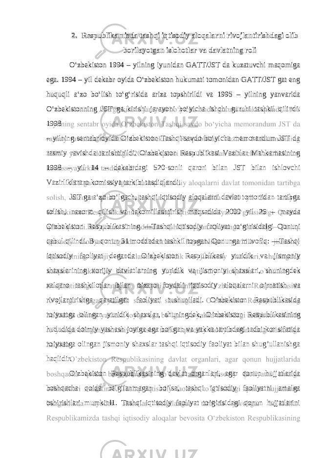 2. Respublikamizda tashqi iqtisodiy aloqalarni rivojlantirishdagi olib borilayotgan islohotlar va davlatning roli O‘zbekiston 1994 – yilning iyunidan GATT/JST da kuzatuvchi maqomiga ega. 1994 – yil dekabr oyida O‘zbekiston hukumati tomonidan GATT/JST gat eng huquqli a‘zo bo‘lish to‘g‘risida ariza topshirildi va 1995 – yilning yanvarida O‘zbekistonning JST ga kirishi jarayoni bo‘yicha ishchi guruhi tashkil qilindi. 1998 – yilning sentabr oyida O‘zbekiston Tashqi savdo bo‘yicha memorandum JST da rasmiy ravishda tanishtirildi. O‘zbekiston Respublikasi Vazirlar Mahkamasining 1998 – yil 14 – dekabrdagi 520-sonli qarori bilan JST bilan ishlovchi Vazirliklararo komissiya tarkibi tasdiqlandi. JST ga a‘zo bo‘lgach, tashqi iqtisodiy aloqalarni davlat tomonidan tartibga solish, nazorat qilish va takomillashtirish maqsadida 2000 yil 26 – mayda O‘zbekiston Respublikasining ―Tashqi iqtisodiy faoliyat to‘g‘risida‖gi Qonuni qabul qilindi. Bu qonun 31 moddadan tashkil topgan. Qonunga muvofiq: ―Tashqi iqtisodiy faoliyat deganda O’zbekiston Respublikasi yuridik va jismoniy shaxslarining xorijiy davlatlarning yuridik va jismoniy shaxslari, shuningdek xalqaro tashkilotlar bilan o’zaro foydali iqtisodiy aloqalarni o’rnatish va rivojlantirishga qaratilgan faoliyati tushuniladi. O’zbekiston Respublikasida ro’yxatga olingan yuridik shaxslar, shuningdek, O’zbekiston Respublikasining hududida doimiy yashash joyiga ega bo’lgan va yakka tartibdagi tadbirkor sifatida ro’yxatga olingan jismoniy shaxslar tashqi iqtisodiy faoliyat bilan shug’ullanishga haqlidir. O’zbekiston Respublikasining davlat organlari, agar qonun hujjatlarida boshqacha qoida belgilanmagan bo’lsa, tashqi iqtisodiy faoliyatni amalga oshirishlari mumkin‖1. Tashqi iqtisodiy faoliyat to’g’risidagi qonun hujjatlarini 