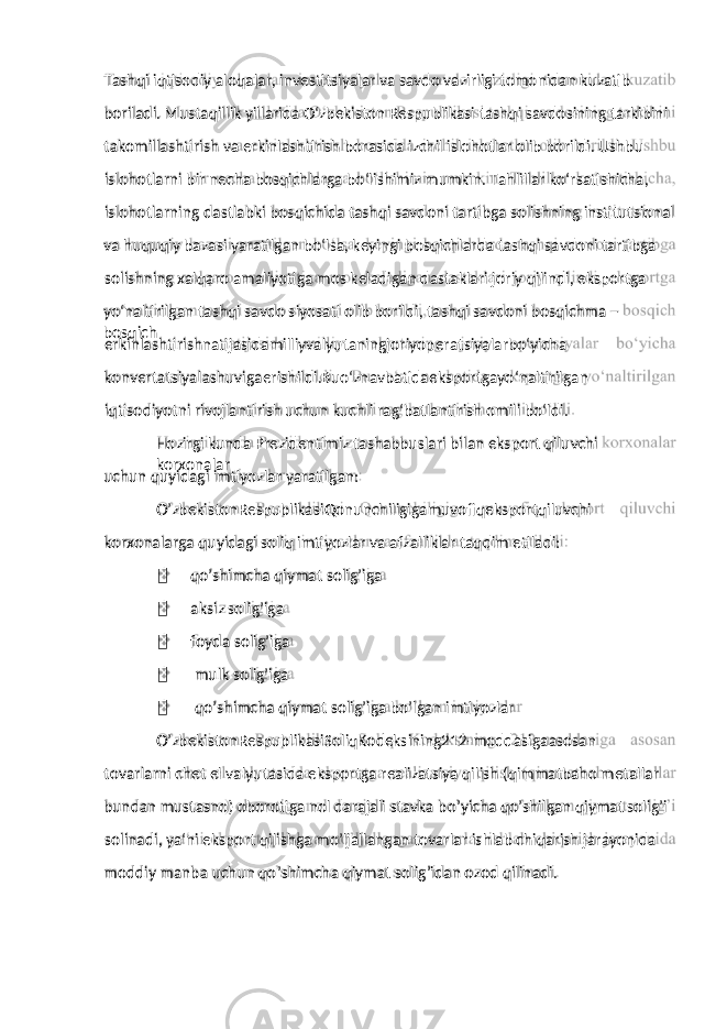 boriladi. Mustaqillik yillarida O‘zbekiston Respublikasi tashqi savdosining tarkibini takomillashtirish va erkinlashtirish borasida izchil islohotlar olib borildi. Ushbu islohotlarni bir necha bosqichlarga bo‘lishimiz mumkin. Tahlillar ko‘rsatishicha, islohotlarning dastlabki bosqichida tashqi savdoni tartibga solishning institutsional va huquqiy bazasi yaratilgan bo‘lsa, keyingi bosqichlarda tashqi savdoni tartibga solishning xalqaro amaliyotiga mos keladigan dastaklari joriy qilindi, eksportga yo‘naltirilgan tashqi savdo siyosati olib borildi, tashqi savdoni bosqichma – bosqich erkinlashtirishnatijasidamilliyvalyutaningjoriyoperatsiyalarbo‘yicha konvertatsiyalashuvigaerishildi.Buo‘znavbatidaeksportgayo‘naltirilgan iqtisodiyotni rivojlantirish uchun kuchli rag‘batlantirish omili bo‘ldi. Hozirgi kunda Prezidentimiz tashabbuslari bilan eksport qiluvchi korxonalar uchun quyidagi imtiyozlar yaratilgan: O’zbekistonRespublikasiQonunchiligigamuvofiqeksportqiluvchi korxonalarga quyidagi soliq imtiyozlar va afzalliklar taqdim etiladi:  qo’shimcha qiymat solig’iga  aksiz solig’iga  foyda solig’iga  mulk solig’iga  qo’shimcha qiymat solig’iga bo’lgan imtiyozlar O’zbekistonRespublikasiSoliqKodeksining212-moddasigaasosan tovarlarni chet el valyutasida eksportga realizatsiya qilish (qimmatbaho metallar bundan mustasno) oborotiga nol darajali stavka bo’yicha qo’shilgan qiymat solig’i solinadi, ya‘ni eksport qilishga mo’ljallangan tovarlar ishlab chiqarish jarayonida moddiy manba uchun qo’shimcha qiymat solig’idan ozod qilinadi.Tashqi iqtisodiy aloqalar, investitsiyalar va savdo vazirligi tomonidan kuzatib 