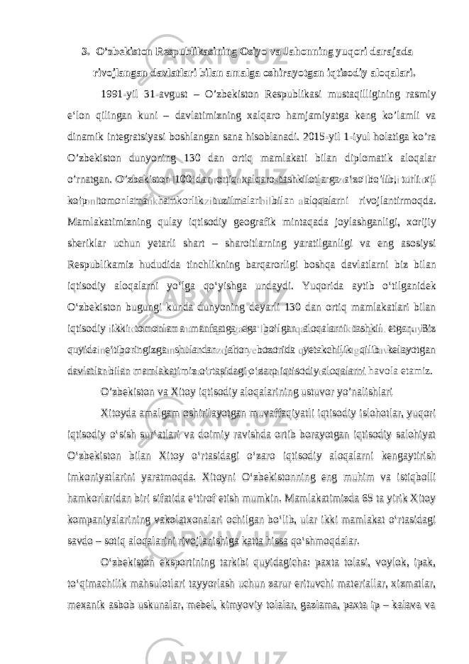 3. O’zbekiston Respublikasining Osiyo va Jahonning yuqori darajada rivojlangan davlatlari bilan amalga oshirayotgan iqtisodiy aloqalari. 1991-yil 31-avgust – O’zbekiston Respublikasi mustaqilligining rasmiy e‘lon qilingan kuni – davlatimizning xalqaro hamjamiyatga keng ko’lamli va dinamik integratsiyasi boshlangan sana hisoblanadi. 2015-yil 1-iyul holatiga ko’ra O’zbekiston dunyoning 130 dan ortiq mamlakati bilan diplomatik aloqalar o’rnatgan. O’zbekiston 100 dan ortiq xalqaro tashkilotlarga a‘zo bo’lib, turli xil ko’p tomonlama hamkorlik tuzilmalari bilan aloqalarni rivojlantirmoqda. Mamlakatimizning qulay iqtisodiy geografik mintaqada joylashganligi, xorijiy sheriklar uchun yetarli shart – sharoitlarning yaratilganligi va eng asosiysi Respublikamiz hududida tinchlikning barqarorligi boshqa davlatlarni biz bilan iqtisodiy aloqalarni yo‘lga qo‘yishga undaydi. Yuqorida aytib o‘tilganidek O‘zbekiston bugungi kunda dunyoning deyarli 130 dan ortiq mamlakatlari bilan iqtisodiy ikki tomonlama manfaatga ega bo‘lgan aloqalarni tashkil etgan. Biz quyida e‘tiboringizga shulardan jahon bozorida yetakchilik qilib kelayotgan davlatlar bilan mamlakatimiz o‘rtasidagi o‘zaro iqtisodiy aloqalarni havola etamiz. O’zbekiston va Xitoy iqtisodiy aloqalarining ustuvor yo’nalishlari Xitoyda amalgam oshirilayotgan muvaffaqiyatli iqtisodiy islohotlar, yuqori iqtisodiy o‘sish sur‘atlari va doimiy ravishda ortib borayotgan iqtisodiy salohiyat O‘zbekiston bilan Xitoy o‘rtasidagi o‘zaro iqtisodiy aloqalarni kengaytirish imkoniyatlarini yaratmoqda. Xitoyni O‘zbekistonning eng muhim va istiqbolli hamkorlaridan biri sifatida e‘tirof etish mumkin. Mamlakatimizda 65 ta yirik Xitoy kompaniyalarining vakolatxonalari ochilgan bo‘lib, ular ikki mamlakat o‘rtasidagi savdo – sotiq aloqalarini rivojlanishiga katta hissa qo‘shmoqdalar. O‘zbekiston eksportining tarkibi quyidagicha: paxta tolasi, voylok, ipak, to‘qimachilik mahsulotlari tayyorlash uchun zarur erituvchi materiallar, xizmatlar, mexanik asbob uskunalar, mebel, kimyoviy tolalar, gazlama, paxta ip – kalava va 