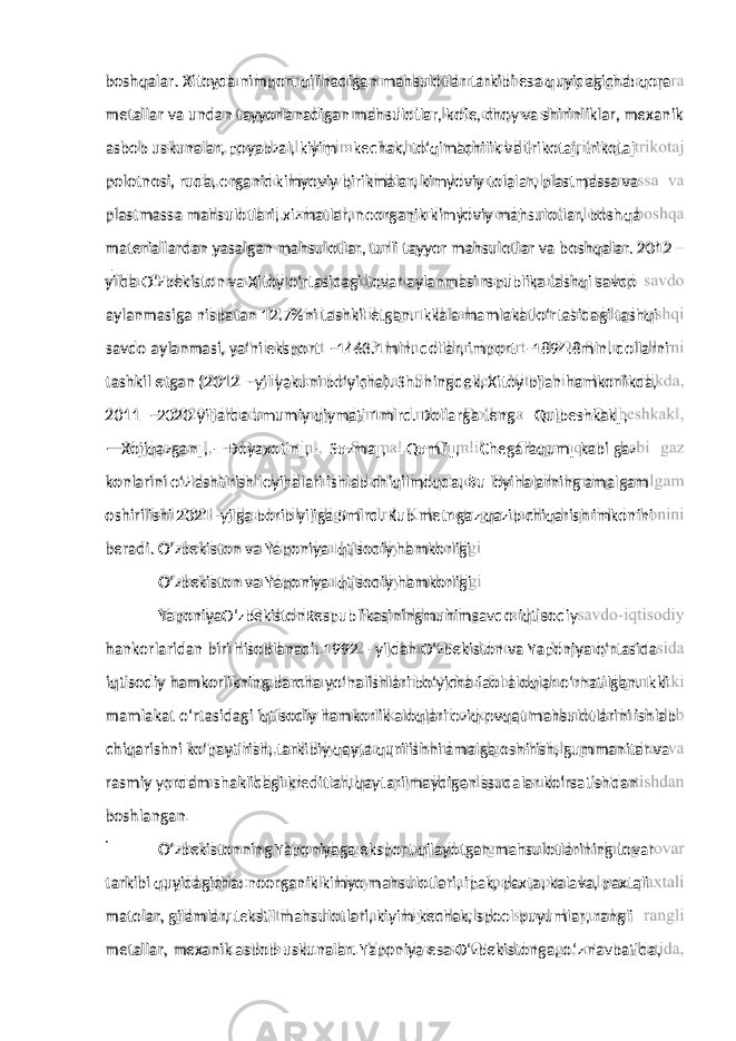 metallar va undan tayyorlanadigan mahsulotlar, kofe, choy va shirinliklar, mexanik asbob uskunalar, poyabzal, kiyim – kechak, to‘qimachilik va trikotaj, trikotaj polotnosi, ruda, organic kimyoviy birikmalar, kimyoviy tolalar, plastmassa va plastmassa mahsulotlari, xizmatlar, noorganik kimyoviy mahsulotlar, boshqa materiallardan yasalgan mahsulotlar, turli tayyor mahsulotlar va boshqalar. 2012 – yilda O‘zbekiston va Xitoy o‘rtasidagi tovar aylanmasi rspublika tashqi savdo aylanmasiga nisbatan 12.7%ni tashkil etgan. Ikkala mamlakat o‘rtasidagi tashqi savdo aylanmasi, ya‘ni eksport – 1463.1mln. dollar, import – 1894.8mln. dollarni tashkil etgan (2012 – yil yakuni bo‘yicha). Shuningdek, Xitoy bilan hamkorlikda, 2011 – 2020-yillarda umumiy qiymati 1mlrd. Dollarga teng ―Qulbeshkak‖, ― Xojiqazgan‖, ―Doyaxotin‖, ―Suzma‖, ―Qumli‖, ―Chegaraqum‖ kabi gaz konlarini o‘zlashtirish loyihalari ishlab chiqilmoqda. Bu loyihalarning amalgam oshirilishi 2021- yilga borib yiliga 5mlrd. Kub metr gaz qazib chiqarish imkonini beradi. O’zbekiston va Yaponiya Iqtisodiy hamkorligi O’zbekiston va Yaponiya Iqtisodiy hamkorligi YaponiyaO‘zbekistonRespublikasiningmuhimsavdo-iqtisodiy hankorlaridan biri hisoblanadi. 1992 – yildan O‘zbekiston va Yaponiya o‘rtasida iqtisodiy hamkorlikning barcha yo‘nalishlari bo‘yicha faol aloqlar o‘rnatilgan. Ikki mamlakat o‘rtasidagi iqtisodiy hamkorlik aloqlari oziq-ovqat mahsulotlarini ishlab chiqarishni ko‘paytirish, tarkibiy qayta qurilishni amalga oshirish, gummanitar va rasmiy yordam shaklidagi kreditlar, qaytarilmaydigan ssudalar ko‘rsatishdan boshlangan . O‘zbekistonning Yaponiyaga eksport qilayotgan mahsulotlarining tovar tarkibi quyidagicha: noorganik kimyo mahsulotlari, ipak, paxta, kalava, paxtali matolar, gilamlar, tekstil mahsulotlari, kiyim-kechak, spool buyumlar, rangli metallar, mexanik asbob-uskunalar. Yaponiya esa O‘zbekistonga, o‘z navbatida,boshqalar. Xitoyda nimport qilinadigan mahsulotlar tarkibi esa quyidagicha: qora 