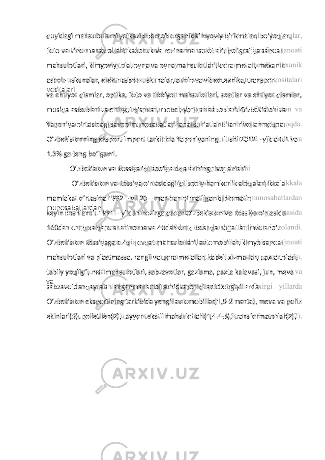 foto va kino mahsulotlari, kauchuk va rezina mahsulotlari, poligrafiya sanoati mahsulotlari, kimyoviy tola, oyna va oyna mahsulotlari, qora metall, mexanik asbob-uskunalar, elektr asbob-uskunalar, audio va videotexnika, transport vositalari va ehtiyot qismlar, optika, foto va tibbiyot mahsulotlari, soatlar va ehtiyot qismlar, musiqa asboblari va ehtiyot qismlar, mebel, yoritish asboblari. O‘zbekiston va Yaponiya o‘rtasidagi savdo munosabatlari jadal sur‘atlar bilan rivojlanmoqda. O‘zbekistonning eksport-import tarkibida Yaponiyaning ulushi 2012 – yilda 0.1 va 1.3% ga teng bo‘lgan1. O’zbekiston va Rossiya iqtisodiy aloqalarining rivojlanishi O‘zbekiston va Rossiya o‘rtasidagi iqtisodiy hamkorlik aloqalari ikkala mamlakat o‘rtasida 1992 – yil 20 – martdan o‘rnatilgan diplomatic munosabatlardan keyin boshlandi. 1991 – yildan hozirga qadar O‘zbekiston Va Rossiya o‘rtasida 160dan ortiq xalqaro shartnoma va 40dan ortiq boshqa hujjatlar imzolandi. O‘zbekiston Rossiyaga oziq – ovqat mahsulotlari, avtomobillar, kimyo sanoati mahsulotlari va plastmassa, rangli va qora metallar, kabel, xizmatlar, paxta tolasi, tabiiy yoqilg‘i, neft mahsulotlari, sabzavotlar, gazlama, paxta kalavasi, jun, meva va sabzavotdanqaytaishlanganmahsulotlarnieksportqiladi.Oxirgiyillarda O‘zbekiston eksportining tarkibida yengil avtomobillar(1,5-2 marta), meva va poliz ekinlari(5), polietilen(2), tayyor tekstil mahsulotlari(1,4-1,5), transformatorlar(2),quyidagi mahsulotlarni yetkazib beradi: organik kimyoviy birikmalar, bo‘yoqlar, 