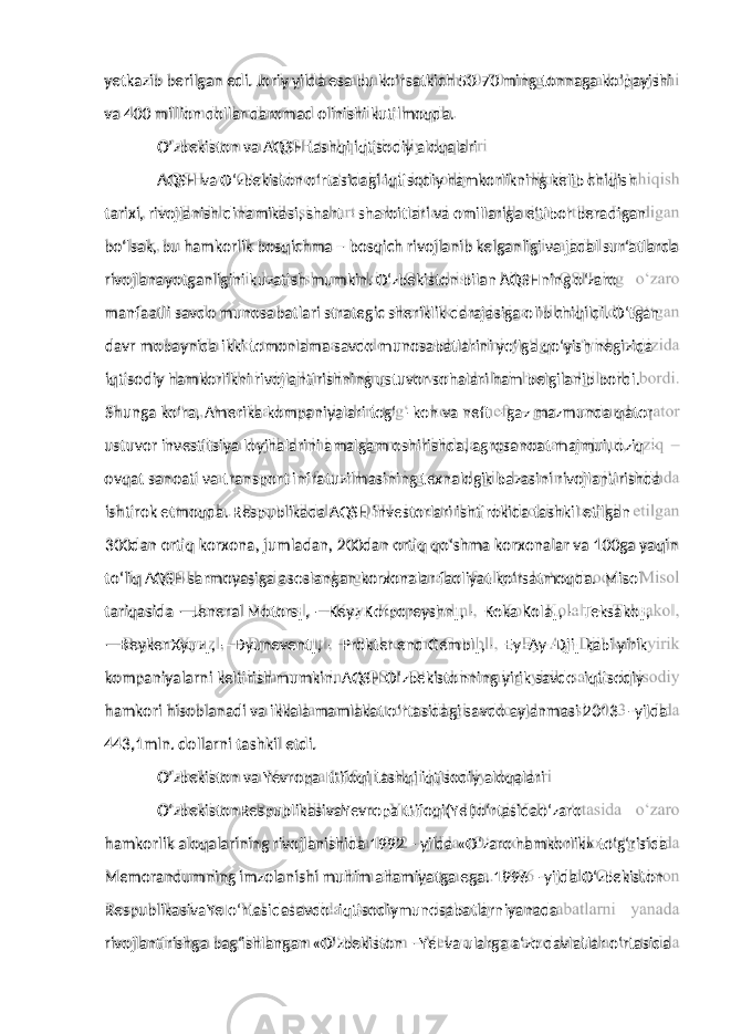 va 400 million dollar daromad olinishi kutilmoqda. O’zbekiston va AQSH tashqi iqtisodiy aloqalari AQSH va O‘zbekiston o‘rtasidagi iqtisodiy hamkorlikning kelib chiqish tarixi, rivojlanish dinamikasi, shart – sharoitlari va omillariga e‘tibor beradigan bo‘lsak, bu hamkorlik bosqichma – bosqich rivojlanib kelganligi va jadal sur‘atlarda rivojlanayotganligini kuzatish mumkin. O‘zbekiston bilan AQSHning o‘zaro manfaatli savdo munosabatlari strategic sheriklik darajasiga olib chiqildi. O‘tgan davr mobaynida ikki tomonlama savdo munosabatlarini yo‘lga qo‘yish negizida iqtisodiy hamkorlikni rivojlantirishning ustuvor sohalari ham belgilanib bordi. Shunga ko‘ra, Amerika kompaniyalari tog‘ – kon va neft – gaz mazmunda qator ustuvor investitsiya loyihalarini amalgam oshirishda, agrosanoat majmui, oziq – ovqat sanoati va transport infratuzilmasining texnalogik bazasini rivojlantirishda ishtirok etmoqda. Respublikada AQSH investorlari ishtirokida tashkil etilgan 300dan ortiq korxona, jumladan, 200dan ortiq qo‘shma korxonalar va 100ga yaqin to‘liq AQSH sarmoyasiga asoslangan korxonalar faoliyat ko‘rsatmoqda. Misol tariqasida ―Jeneral Motors‖, ―Keyz Korporeyshn‖, ―Koka Kola‖, ―Teksako‖, ― Beyker Xyuz‖, ―Dyunevent‖, ―Prokter end Gembl‖, ―Ey–Ay–Dji‖ kabi yirik kompaniyalarni keltirish mumkin. AQSH O‘zbekistonning yirik savdo–iqtisodiy hamkori hisoblanadi va ikkala mamlakat o‘rtasidagi savdo aylanmasi 2013 – yilda 443,1mln. dollarni tashkil etdi. O’zbekiston va Yevropa Ittifoqi tashqi iqtisodiy aloqalari O‘zbekistonRespublikasivaYevropaIttifoqi(YeI)o‘rtasidao‘zaro hamkorlik aloqalarining rivojlanishida 1992 – yilda «O‘zaro hamkorlik» to‘g‘risida Memorandumning imzolanishi muhim ahamiyatga ega. 1996 – yilda O‘zbekiston RespublikasivaYeIo‘rtasidasavdo–iqtisodiymunosabatlarniyanada rivojlantirishga bag‘ishlangan «O‘zbekiston – YeI va ularga a‘zo davlatlar o‘rtasidayetkazib berilgan edi. Joriy yilda esa bu ko’rsatkich 50-70 ming tonnaga ko’payishi 