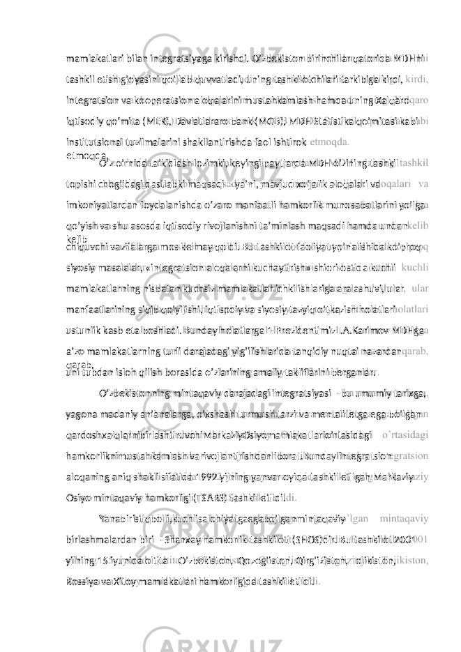 mamlakatlari bilan integratsiyaga kirishdi. O’zbekiston birinchilar qatorida MDHni tashkil etish g’oyasini qo’llab-quvvatladi, uning tashkilotchilari tarkibiga kirdi, integratsion va kooperatsion aloqalarini mustahkamlash hamda uning Xalqaro iqtisodiy qo’mita (MEK), Davlatlararo bank (MGB), MDH Statistika qo’mitasi kabi institutsional tuzilmalarini shakllantirishda faol ishtirok etmoqda. O’z o’rnida ta’kidlash lozimki, keyingi paytlarda MDH o’zining tashkil topishi chog’idagi dastlabki maqsadi – ya’ni, mavjud xo’jalik aloqalari va imkoniyatlardan foydalanishda o’zaro manfaatli hamkorlik munosabatlarini yo’lga qo’yish va shu asosda iqtisodiy rivojlanishni ta’minlash maqsadi hamda undan kelib chiquvchi vazifalarga mos kelmay qoldi. Bu tashkilot faoliyat yo’nalishida ko’proq siyosiy masalalar, «integratsion aloqalarni kuchaytirish» shiori ostida kuchli mamlakatlarning nisbatan kuchsiz mamlakatlar ichki ishlariga aralashuvi, ular manfaatlarining siqib qo’yilishi, iqtisodiy va siyosiy tazyiq o’tkazish holatlari ustunlik kasb eta boshladi. Bunday holatlarga 1-Prezidentimiz I.A.Karimov MDHga a’zo mamlakatlarning turli darajadagi yig’ilishlarida tanqidiy nuqtai nazardan qarab, uni tubdan isloh qilish borasida o’zlarining amaliy takliflarini berganlar. O’zbekistonning mintaqaviy darajadagi integratsiyasi – bu umumiy tarixga, yagona madaniy an’analarga, o’xshash turmush tarzi va mentalitetga ega bo’lgan qardoshxalqlarnibirlashtiruvchiMarkaziyOsiyomamlakatlario’rtasidagi hamkorliknimustahkamlash varivojlantirishdan iborat.Bunday integratsion aloqaning aniq shakli sifatida 1992 yilning yanvar oyida tashkil etilgan Markaziy Osiyo mintaqaviy hamkorligi (TSARS) tashkil etildi. Yanabiristiqbolli,kuchlisalohiyatgaegabo’lganmintaqaviy birlashmalardan biri – Shanxay hamkorlik tashkiloti (SHOS)dir. Bu tashkilot 2001 yilning 15 iyunida oltita – O’zbekiston, Qozog’iston, Qirg’iziston, Tojikiston, Rossiya va Xitoy mamlakatlari hamkorligida tashkil etildi. 