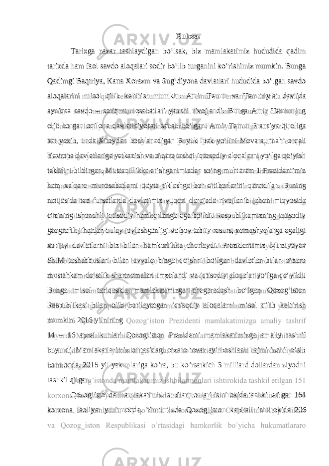 Xulosa . Tarixga nazar tashlaydigan bo‘lsak, biz mamlakatimiz hududida qadim tarixda ham faol savdo aloqalari sodir bo‘lib turganini ko‘rishimiz mumkin. Bunga Qadimgi Baqtriya, Katta Xorazm va Sug‘diyona davlatlari hududida bo‘lgan savdo aloqalarini misol qilib keltirish mumkin. Amir Temur va Temuriylar davrida ayniqsa savdo – sotiq munosabatlari yaxshi rivojlandi. Bunga Amir Temurning olib borgan oqilona davlat siyosati sabab bo‘lgan. Amir Temur Fransiya qiroliga xat yozib, unda Xitoydan boshlanadigan Buyuk Ipak yo‘lini Movaraunnahr orqali Yevropa davlatlariga yetkazish va o‘zaro tashqi iqtosodiy aloqalarni yo‘lga qo‘yish taklifini bildirgan. Mustaqillikka erishganimizdan so‘ng muhtaram 1-Prezidentimiz ham xalqaro munosabatlarni qayta tiklashga bor e‘tiborlarini qaratdilar. Buning natijasida tez fursatlarda davlatimiz yuqori darajada rivojlanib jahon miqyosida o‘zining ishonchli iqtisodiy hamkorlariga ega bo‘ldi. Respublikamizning iqtisodiy geografik jihatdan qulay joylashganligi va boy tabiiy resurs, xomashyolarga egaligi xorijiy davlatlarni biz bilan hamkorlikka chorlaydi. Prezidentimiz Mirziyoyev Sh.M tashabbuslari bilan avvalo bizga qo‘shni bo‘lgan davlatlar bilan o‘zaro mustahkam do‘stlik shartnomalari imzolandi va iqtisodiy aloqalar yo‘lga qo‘yildi. Bunga misol tariqasida mamlakatimizga chegaradosh bo‘lgan Qozog‘iston Respublikasi bilan olib borilayotgan iqtisodiy aloqalarni misol qilib keltirish mumkin. 2016 yilnining 14 – 16 aprel kunlari Qozog‘iston Prezidenti mamlakatimizga amaliy tashrif buyurdi. Mamlakatlarimiz o’rtasidagi o’zaro tovar ayirboshlash hajmi izchil o’sib bormoqda. 2015-yil yakunlariga ko’ra, bu ko’rsatkich 3 milliard dollardan ziyodni tashkil qilgan. Qozog’istonda mamlakatimiz ishbilarmonlari ishtirokida tashkil etilgan 151 korxona faoliyat yuritmoqda. Yurtimizda Qozog‗iston kapitali ishtirokida 206 