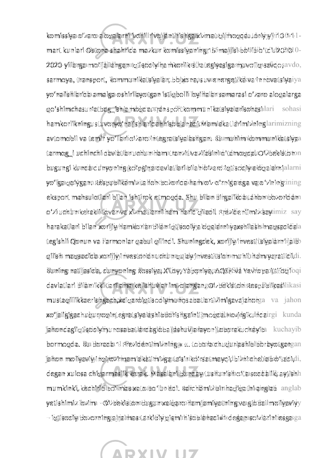 mart kunlari Ostona shahrida mazkur komissiyaning 15-majlisi bo’lib o’tdi. 2010- 2020-yillarga mo’ljallangan Iqtisodiy hamkorlik strategiyasiga muvofiq savdo, sarmoya, transport, kommunikatsiyalar, bojxona, suv-energetika va innovatsiya yo’nalishlarida amalga oshirilayotgan istiqbolli loyihalar samarasi o’zaro aloqalarga qo’shimchasur‘atbag‗ishlamoqda.Transportkommunikatsiyalarisohasi hamkorlikningustuvoryo’nalishlaridanhisoblanadi.Mamlakatlarimizning avtomobil va temir yo’llari o’zaro integratsiyalashgan. Bu muhim kommunikatsiya tarmog‗i uchinchi davlatlar uchun ham tranzit vazifasini o’tamoqda. O‘zbekiston bugungi kunda dunyoning ko‘pgina davlatlari bilan o‘zaro iqtisodiy aloqalarni yo‘lga qo‘ygan. Respublikamiz Jahon bozorida ham o‘z o‘rniga ega va o‘zining eksport mahsulotlari bilan ishtirok etmoqda. Shu bilan birgalikda Jahon bozoridan o‘zi uchun kerakli tovar va xizmatlarni ham harid qiladi. Prezidentimiz say harakatlari bilan xorijiy hamkorlar bilan iqtisodiy aloqalarni yaxshilash maqsadida tegishli Qonun va Farmonlar qabul qilindi. Shuningdek, xorijiy investitsiyalarni jalb qilish maqsadida xorijiy investorlar uchun qulay investitsion muhit ham yaratildi. Buning natijasida, dunyoning Rossiya, Xitoy, Yaponiya, AQSH va Yevropa ittifoqi davlatlari bilan ikki tarflama kelishuvlar imzolangan. O‘zbekiston Respublikasi mustaqillikkaerishgach,xalqaroiqtisodiymunosabatlartizimigavajahon xo‘jaligigachuqurroqintegratsiyalashibborishgaintilmoqda.Hozirgikunda jahondagiiqtisodiymunosabatlardagloballashuvjarayonitoborakuchayib bormoqda. Bu borada 1-Prezidentimizning « … tobora chuqurlashib borayotgan jahon moliyaviy inqirozi mamlakatimizga ta‘sir ko‘rsatmaydi, bizni chetlab o‘tadi, degan xulosa chiqarmaslik kerak. Masalani bunday tushunish o‘ta soddalik, aytish mumkinki, kechirib bo‘lmas xato bo‘lur edi. Barchamiz bir haqiqatni anglab yetishimiz lozim – O‘zbekiston bugun xalqaro hamjamiyatning va global moliyaviy – iqtisodiy bozorning ajralmas tarkibiy qismi hisoblanadi»1 degan so‘zlarini esgakomissiya o’zaro aloqalarni izchil rivojlantirishga xizmat qilmoqda. Joriy yil 10-11- 