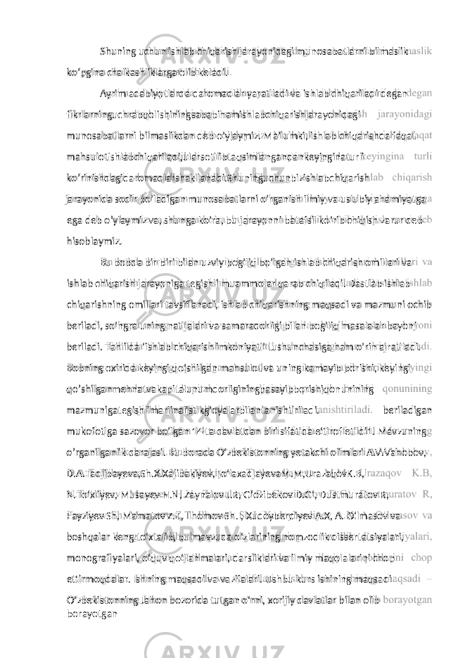 ko’pgina chalkashliklarga olib keladi. Ayrim adabiyotlarda daromadlar yaratiladi va ishlab chiqariladi degan fikrlarninguchrabqolishiningsababihamishlabchiqarishjarayonidagi munosabatlarni bilmaslikdan deb o’ylaymiz. Ma’lumki, ishlab chiqarishda faqat mahsulotishlabchiqariladi,ularsotilibtaqsimlangandankeyinginaturli ko’rinishdagidaromadlarshakllanadi.Shuninguchunbizishlabchiqarish jarayonida sodir bo’ladigan munosabatlarni o’rganish ilmiy va uslubiy ahamiyatga ega deb o’ylaymiz va, shunga ko’ra, bu jarayonni batafsil ko’rib chiqish zarur deb hisoblaymiz. Bu bobda bir-biri bilan uzviy bog’liq bo’lgan ishlab chiqarish omillari va ishlab chiqarish jarayoniga tegishli muammolar qarab chiqiladi. Dastlab ishlab chiqarishning omillari tavsiflanadi, ishlab chiqarishning maqsadi va mazmuni ochib beriladi, so’ngra uning natijalari va samaradorligi bilan bog’liq masalalar bayoni beriladi. Tahlilda ‘ishlab chiqarish imkoniyati’ tushunchasiga ham o’rin ajratiladi. Bobning oxirida keyingi qo’shilgan mahsulot va uning kamayib borishi, keyingi qo’shilganmehnatvakapitalunumdorliginingpasayibborishiqonunining mazmunigategishlimarjinalistikg’oyalarbilantanishtiriladi. beriladigan mukofotiga sazovor bo’lgan 14 ta davlatdan biri sifatida e‘tirof etildi1. Mavzuning o’rganilganlik darajasi. Bu borada O‘zbekistonning yetakchi olimlari A.V.Vahobov, D.A.Tadjibayeva,Sh.X.Xajibakiyev,To‘laxadjayevaM.M,UrazaqovK.B, N.To‘xliyev, Musayev H.N, Zaynalov J.R, G‘ozibekov D.G‘, Dustmuratov R, Fayziyev Sh, Mamatov Z.T, Ilhomov Sh.I, Xudoyberdiyev A.X, A. O‘lmasov va boshqalar keng to‘xtalib, bu mavzuda o‘zlarining nomzodlik dissertatsiyalari, monografiyalari, o‘quv qo‘llanmalari, darsliklari va ilmiy maqolalarini chop ettirmoqdalar. Ishning maqsadi va vazifalari. Ushbu kurs ishining maqsadi – O‘zbekistonning Jahon bozorida tutgan o‘rni, xorijiy davlatlar bilan olib borayotgan Shuning uchun ishlab chiqarish jarayonidagi munosabatlarni bilmaslik 