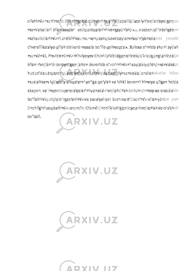 mamlakatlari bilan savdo – sotiq aloqalarini kengaytirish, «… eksport qilinadigan mahsulotlarimiznitarkibinivaumuman,tashqisavdoaylammasiniyanada diversifikatsiya qilish dolzarb masala bo‘lib qolmoqda». Xulosa o‘rnida shuni aytish mumkinki, Prezidentimiz Mirziyoyev Sh.M ta‘kidlaganlaridek, biz bugungi shiddat bilan rivojlanib borayotgan jahon bozorida o‘z o‘rnimizni saqlab qolish, mamlakat hududidabarqaroriqtisodiyo‘sishnita‘minlash,xorijiymamlakatlarbilan mustahkam iqtisodiy aloqalarni yo‘lga qo‘yish va ichki bozorni himoya qilgan holda eksport va import operatsiyalarini yanada rivojlantirish uchun tinmay xarakatda bo‘lishimiz, o‘qib o‘rganishimiz va asosiysi bor kuch va e‘tiborimiz bilan yurt tinchligini saqlashimiz zarurdir. Chunki tinchlik bo‘lgan joyda rivojlanish va o‘sish bo‘ladi. olishimiz muhimdir. Shuningdek, dunyoning yirik, jadal iqtisodiy rivojlanayotgan 