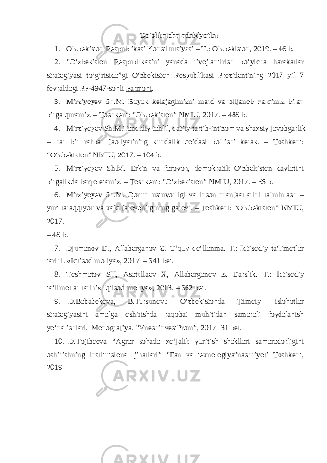 Qo‘shimcha adabiyotlar 1. O‘zbekiston Respublikasi Konstitutsiyasi – T.: O‘zbekiston, 2019. – 46 b. 2. “O‘zbekiston Respublikasini yanada rivojlantirish bo‘yicha harakatlar strategiyasi to‘g‘risida”gi O‘zbekiston Respublikasi Prezidentining 2017 yil 7 fevraldagi PF-4947-sonli Farmoni . 3. Mirziyoyev Sh.M. Buyuk kelajagimizni mard va olijanob xalqimiz bilan birga quramiz. – Toshkent: “O‘zbekiston” NMIU, 2017. – 488 b. 4. Mirziyoyev Sh.M.Tanqidiy tahlil, qat’iy tartib-intizom va shaxsiy javobgarlik – har bir rahbar faoliyatining kundalik qoidasi bo‘lishi kerak. – Toshkent: “O‘zbekiston” NMIU, 2017. – 104 b. 5. Mirziyoyev Sh.M. Erkin va farovon, demokratik O‘zbekiston davlatini birgalikda barpo etamiz. – Toshkent: “O‘zbekiston” NMIU, 2017. – 56 b. 6. Mirziyoyev Sh.M. Qonun ustuvorligi va inson manfaatlarini ta‘minlash – yurt taraqqiyoti va xalq farovonligining garovi. – Toshkent: “O‘zbekiston” NMIU, 2017. – 48 b. 7. Djumanov D., Allaberganov Z. O’quv qo‘llanma. T.: Iqtisodiy ta‘limotlar tarihi. «Iqtisod-moliya», 2017. – 341 bet. 8. Toshmatov SH, Asatullaev X, Allaberganov Z. Darslik. T.: Iqtisodiy ta‘limotlar tarihi« Iqtisod-moliya», 2018. – 362 bet. 9. D.Bababekova, B.Tursunov.: O‘zbekistonda ijtimoiy islohotlar strategiyasini amalga oshirishda raqobat muhitidan samarali foydalanish yo‘nalishlari. Monografiya. “VneshinvestProm”, 2017- 81 bet. 10. D.Tojiboeva “Agrar sohada xo’jalik yuritish shakllari samaradorligini oshirishning institutsional jihatlari” “Fan va texnologiya”nashriyoti Toshkent, 2019 