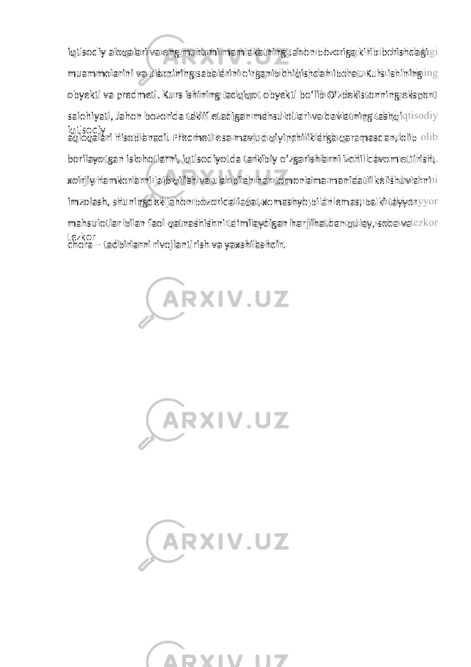 muammolarini va ularnining sabalarini o‘rganib chiqishdan iborat. Kurs ishining obyekti va predmeti. Kurs ishining tadqiqot obyekti bo‘lib O‘zbekistonning eksport salohiyati, Jahon bozorida taklif etadigan mahsulotlari va davlatning tashqi iqtisodiy aqloqalari hisoblanadi. Predmeti esa mavjud qiyinchiliklarga qaramasdan, olib borilayotgan islohotlarni, iqtisodiyotda tarkibiy o’zgarishlarni izchil davom ettirish, xoirjiy hamkorlarni jalb qilish va ular bilan har tomonlama manfaatli kelishuvlarni imzolash, shuningdek jahon bozorida faqat xomashyo bilan emas, balki tayyor mahsulotlar bilan faol qatnashishni ta‘milaydigan har jihatdan qulay, soda va tezkor chora – tadbirlarni rivojlantirish va yaxshilashdir.iqtisodiy aloqalari va eng muhumi mamlakatning Jahon bozoriga kirib borishdagi 