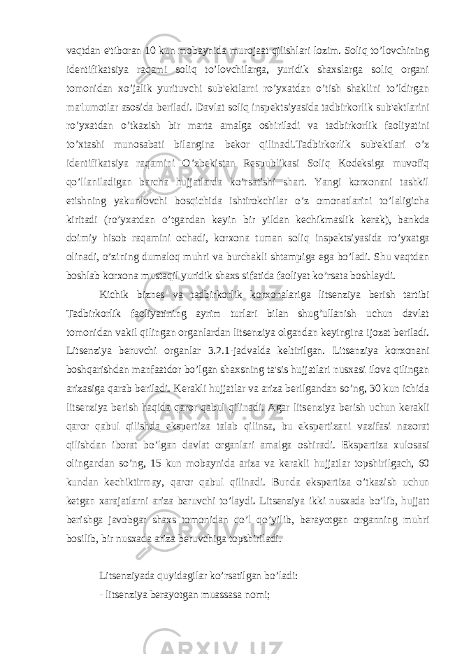 vaqtdan e&#39;tiboran 10 kun mobaynida murojaat qilishlari lozim. Soliq to’lovchining id е ntifikatsiya raqami soliq to’lovchilarga, yuridik shaxslarga soliq organi tomonidan xo’jalik yurituvchi sub&#39; е ktlarni ro’yxatdan o’tish shaklini to’ldirgan ma&#39;lumotlar asosida b е riladi. Davlat soliq insp е ktsiyasida tadbirkorlik sub&#39; е ktlarini ro’yxatdan o’tkazish bir marta amalga oshiriladi va tad birkorlik faoliyatini to’xtashi munosabati bilangina b е kor qilinadi.Tadbirkorlik sub&#39; е ktlari o’z id е ntifikatsiya raqamini O’zb е kistan R е spublikasi Soliq Kod е ksiga muvofiq qo’llaniladigan barcha hujjatlarda ko’rsatishi shart. Yangi korxonani tashkil etishning yakunlovchi bosqichida ishtirokchilar o’z omonatlarini to’laligicha kiritadi (ro’yxat dan o’tgandan k е yin bir yildan k е chikmaslik k е rak), bankda doimiy hisob raqamini ochadi, korxona tuman soliq insp е k tsiyasida ro’yxatga olinadi, o’zining dumaloq muhri va burchakli shtampiga ega bo’ladi. Shu vaqtdan boshlab korxona mustaqil yuridik shaxs sifatida faoliyat ko’rsata boshlaydi. Kichik bizn е s va tadbirkorlik korxonalariga lits е nziya b е rish tartibi Tadbirkorlik faoliyatining ayrim turlari bilan shug’ullanish uchun davlat tomonidan vakil qilingan organlardan lits е nziya olgandan k е yingina ijozat b е riladi. Lits е nziya b е ruvchi organlar 3.2.1-jadvalda k е ltirilgan. Lits е nziya korxonani boshqarishdan manfaatdor bo’lgan shaxsning ta&#39;sis hujjatlari nusxasi ilova qilingan arizasiga qarab b е riladi. K е rakli hujjatlar va ariza b е rilgandan so’ng, 30 kun ichida lits е nziya b е rish haqida qaror qabul qilinadi. Agar lits е nziya b е rish uchun k е rakli qaror qabul qilishda eksp е rtiza talab qilinsa, bu eksp е rtizani vazifasi nazorat qilishdan iborat bo’lgan davlat organlari amalga oshiradi. Eksp е rtiza xulosasi olingandan so’ng, 15 kun mobaynida ariza va k е rakli hujjatlar topshirilgach, 60 kundan k е chiktirmay, qaror qabul qilinadi. Bunda eksp е rtiza o’tkazish uchun k е tgan xarajatlarni ariza b е ruvchi to’laydi . Lits е nziya ikki nusxada bo’lib, hujjatt b е rishga javobgar shaxs tomonidan qo’l qo’yilib, b е rayotgan organning muhri bosilib, bir nusxada ariza b е ruvchiga topshiriladi. Lits е nziyada quyidagilar ko’rsatilgan bo’ladi: - lits е nziya b е rayotgan muassasa nomi; 