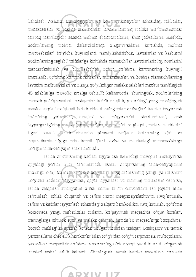 baholash. Axborot texnologiyalari va kommunikatsiyalari sohasidagi rahbarlar, mutaxassislar va boshqa xizmatchilar lavozimlarining malaka ma’lumotnomasi tarmoq tasniflagichi asosida mehnat shartnomalarini, shtat jadvallarini tuzishda, xodimlarning mehnat daftarchalariga o’zgartirishlarni kiritishda, mehnat munosabatlari bo’yicha buyruqlarni rasmiylashtirishda, lavozimlar va kasblarni xodimlarning tegishli toifalariga kiritishda xizmatchilar lavozimlarining nomlarini standartlashtirish va birxillashtirish uchun qo’shma korxonaning buyrug’i imzolanib, qo’shma korxona rahbarlar, mutaxassislari va boshqa xizmatchilarning lavozim majburiyatlari va ularga qo’yiladigan malaka talablari mazkur tasniflagich 45 talablariga muvofiq amalga oshirilib kelinmoqda, shuningdek, xodimlarining mansab yo’riqnomalari, boshqatdan ko’rib chiqilib, yuqoridagi yangi tasniflagich asosida qayta tasdiqlandi.Ishlab chiqarishning talab-ehtiyojlari kadrlar tayyorlash tizimining yo’nalishi, darajasi va miqyoslarini shakllantiradi, kasb tayyorgarligining maqsadi, vazifalari va mazmunini belgilaydi, malaka talablarini ilgari suradi. Ishlab chiqarish pirovard natijada kadrlarning sifati va raqobatbardoshligiga baho beradi. Turli saviya va malakadagi mutaxassislarga bo’lgan talab-ehtiyojni shaklllantiradi. Ishlab chiqarishning kadrlar tayyorlash tizimidagi mavqeini kuchaytirish quyidagi yo’llar bilan ta’minlanadi. Ishlab chiqarishning talab-ehtiyojlarini inobatga olib, texnika va texnologiyalarni rivojlantirishning yangi yo’nalishlari bo’yicha kadrlarni tayyorlash, qayta tayyorlash va ularning malakasini oshirish, ishlab chiqarish amaliyotini o’tish uchun ta’lim oluvchilarni ish joylari bilan ta’minlash, ishlab chiqarish va ta’lim tizimi integratsiyalashuvini rivojlantirish, ta’lim va kadrlar tayyorlash sohasidagi xalqaro hamkorlikni rivojlantirish, qo’shma korxonada yangi mahsulotlar turlarini ko’paytirish maqsadida o’quv kurslari, treninglarga ishtirok etish va malaka oshirish, hamda bu maqsadlarga bosqichma- boqich mablag’lar ajratish ko’zda tutilgan. Bundan tashqari Boshqaruv va texnik personallarni chet ellik hamkorlar bilan to’g’ridan-to’g’ri tarjimonsiz muloqotlarini yaxshilash maqsadida qo’shma korxonaning o’zida vaqti-vaqti bilan til o’rganish kurslari tashkil etilib kelinadi. Shuningdek, yetuk kadrlar tayyorlash borasida 