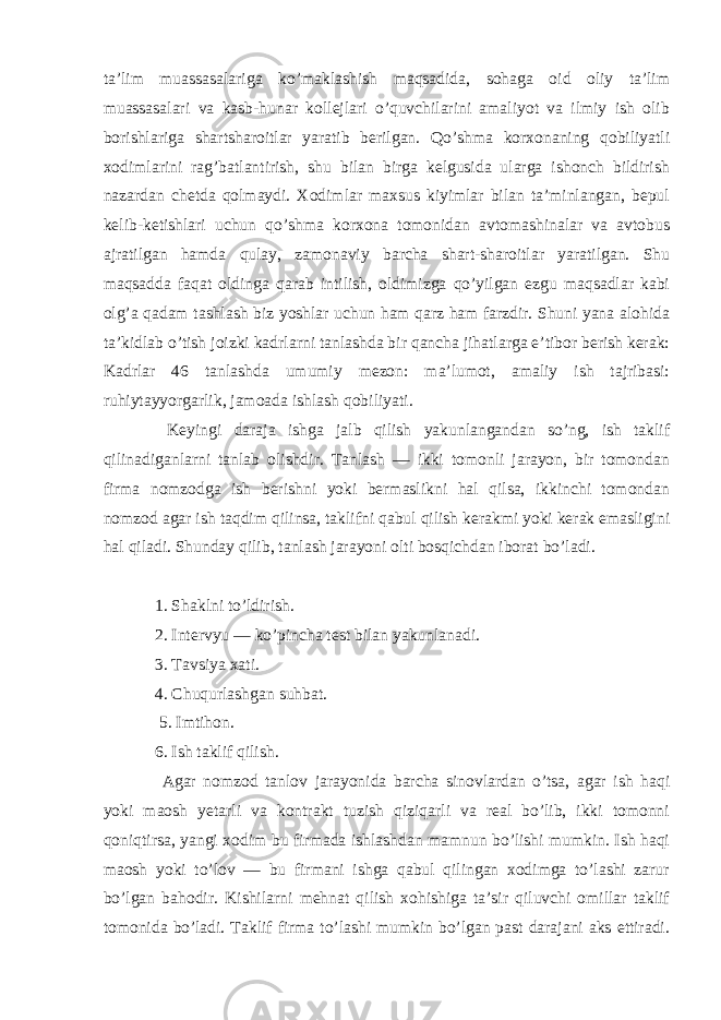 ta’lim muassasalariga ko’maklashish maqsadida, sohaga oid oliy ta’lim muassasalari va kasb-hunar kollejlari o’quvchilarini amaliyot va ilmiy ish olib borishlariga shartsharoitlar yaratib berilgan. Qo’shma korxonaning qobiliyatli xodimlarini rag’batlantirish, shu bilan birga kelgusida ularga ishonch bildirish nazardan chetda qolmaydi. Xodimlar maxsus kiyimlar bilan ta’minlangan, bepul kelib-ketishlari uchun qo’shma korxona tomonidan avtomashinalar va avtobus ajratilgan hamda qulay, zamonaviy barcha shart-sharoitlar yaratilgan. Shu maqsadda faqat oldinga qarab intilish, oldimizga qo’yilgan ezgu maqsadlar kabi olg’a qadam tashlash biz yoshlar uchun ham qarz ham farzdir. Shuni yana alohida ta’kidlab o’tish joizki kadrlarni tanlashda bir qancha jihatlarga e’tibor berish kerak: Kadrlar 46 tanlashda umumiy mezon: ma’lumot, amaliy ish tajribasi: ruhiytayyorgarlik, jamoada ishlash qobiliyati. Keyingi daraja ishga jalb qilish yakunlangandan so’ng, ish taklif qilinadiganlarni tanlab olishdir. Tanlash — ikki tomonli jarayon, bir tomondan firma nomzodga ish berishni yoki bermaslikni hal qilsa, ikkinchi tomondan nomzod agar ish taqdim qilinsa, taklifni qabul qilish kerakmi yoki kerak emasligini hal qiladi. Shunday qilib, tanlash jarayoni olti bosqichdan iborat bo’ladi. 1. Shaklni to’ldirish. 2. Intervyu — ko’pincha test bilan yakunlanadi. 3. Tavsiya xati. 4. Chuqurlashgan suhbat. 5. Imtihon. 6. Ish taklif qilish. Agar nomzod tanlov jarayonida barcha sinovlardan o’tsa, agar ish haqi yoki maosh yetarli va kontrakt tuzish qiziqarli va real bo’lib, ikki tomonni qoniqtirsa, yangi xodim bu firmada ishlashdan mamnun bo’lishi mumkin. Ish haqi maosh yoki to’lov — bu firmani ishga qabul qilingan xodimga to’lashi zarur bo’lgan bahodir. Kishilarni mehnat qilish xohishiga ta’sir qiluvchi omillar taklif tomonida bo’ladi. Taklif firma to’lashi mumkin bo’lgan past darajani aks ettiradi. 