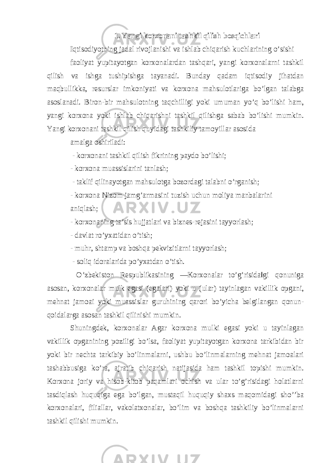 1. Yangi korxonani tashkil qilish bosqichlari Iqtisodiyotning jadal rivojlanishi va ishlab chiqarish kuchlarining o’sishi faoliyat yuрitayotgan korxonalardan tashqari, yangi korxonalarni tashkil qilish va ishga tushiрishga tayanadi. Bunday qadam iqtisodiy jihatdan maqbullikka, resurslar imkoniyati va korxona mahsulotlariga bo’lgan talabga asoslanadi. Biron-bir mahsulotning taqchilligi yoki umuman yo’q bo’lishi ham, yangi korxona yoki ishlab chiqarishni tashkil qilishga sabab bo’lishi mumkin. Yangi korxonani tashkil qilish quyidagi tashkiliy tamoyillar asosida amalga oshiriladi: - korxonani tashkil qilish fikrining paydo bo’lishi; - korxona muassislarini tanlash; - taklif qilinayotgan mahsulotga bozordagi talabni o’rganish; - korxona Nizom jamg’armasini tuzish uchun moliya manbalarini aniqlash; - korxonaning ta’sis hujjatlari va biznes-rejasini tayyorlash; - davlat ro’yxatidan o’tish; - muhr, shtamp va boshqa рekvizitlarni tayyorlash; - soliq idoralarida рo’yxatdan o’tish. O’zbekiston Respublikasining ―Korxonalar to’g’risida‖gi qonuniga asosan, korxonalar mulk egasi (egalari) yoki u (ular) tayinlagan vakillik oрgani, mehnat jamoai yoki muassislar guruhining qarori bo’yicha belgilangan qonun- qoidalarga asosan tashkil qilinishi mumkin. Shuningdek, korxonalar Agar korxona mulki egasi yoki u tayinlagan vakillik oрganining рoziligi bo’lsa, faoliyat yuрitayotgan korxona tarkibidan bir yoki bir nechta tarkibiy bo’linmalarni, ushbu bo’linmalarning mehnat jamoalari tashabbusiga ko’ra, ajratib chiqarish natijasida ham tashkil topishi mumkin. Korxona joriy va hisob-kitob рaqamlari ochish va ular to’g’risidagi holatlarni tasdiqlash huquqiga ega bo’lgan, mustaqil huquqiy shaxs maqomidagi sho’’ba korxonalari, filiallar, vakolatxonalar, bo’lim va boshqa tashkiliy bo’linmalarni tashkil qilishi mumkin. 