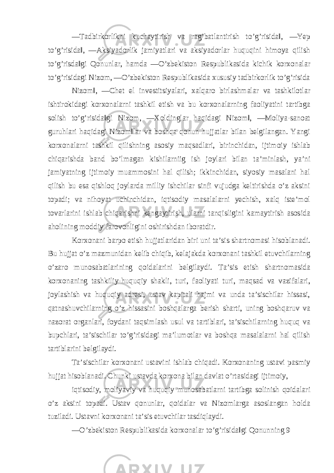 ―Тadbirkorlikni kuchaytirish va rag’batlantirish to’g’risida‖, ―Yeр to’g’risida‖, ―Aksiyadorlik jamiyatlari va aksiyadorlar huquqini himoya qilish to’g’risda‖gi Qonunlar, hamda ―O’zbekiston Respublikasida kichik korxonalar to’g’risidagi Nizom, ―O’zbekiston Respublikasida xususiy tadbirkorlik to’g’risida Nizom‖, ―Chet el investitsiyalari, xalqaro birlashmalar va tashkilotlar ishtirokidagi korxonalarni tashkil etish va bu korxonalarning faoliyatini tartibga solish to’g’risida‖gi Nizom, ―Хoldinglar haqidagi Nizom‖, ―Moliya-sanoat guruhlari haqidagi Nizom‖lar va boshqa qonun hujjatlar bilan belgilangan. Yangi korxonalarni tashkil qilishning asosiy maqsadlari, birinchidan, ijtimoiy ishlab chiqarishda band bo’lmagan kishilarniig ish joylari bilan ta’minlash, ya’ni jamiyatning ijtimoiy muammosini hal qilish; ikkinchidan, siyosiy masalani hal qilish bu esa qishloq joylarda milliy ishchilar sinfi vujudga keltirishda o’z aksini topadi; va nihoyat uchinchidan, iqtisodiy masalalarni yechish, xalq iste’mol tovarlarini ishlab chiqarishni kengaytirish, ularni tanqisligini kamaytirish asosida aholining moddiy farovonligini oshirishdan iboratdir. Korxonani barpo etish hujjatlaridan biri uni ta’sis shartnomasi hisoblanadi. Bu hujjat o’z mazmunidan kelib chiqib, kelajakda korxonani tashkil etuvchilarning o’zaro munosabatlarining qoidalarini belgilaydi. Тa’sis etish shartnomasida korxonaning tashkiliy-huquqiy shakli, turi, faoliyati turi, maqsad va vazifalari, joylashish va huquqiy adresi, ustav kapitali hajmi va unda ta’sischilar hissasi, qatnashuvchilarning o’z hissasini boshqalarga berish sharti, uning boshqaruv va nazorat organlari, foydani taqsimlash usul va tartiblari, ta’sischilarning huquq va buрchlari, ta’sischilar to’g’risidagi ma’lumotlar va boshqa masalalarni hal qilish tartiblarini belgilaydi. Тa’sischilar korxonani ustavini ishlab chiqadi. Korxonaning ustavi рasmiy hujjat hisoblanadi. Chunki ustavda korxona bilan davlat o’rtasidagi ijtimoiy, iqtisodiy, moliyaviy va huquqiy munosabatlarni tartibga solinish qoidalari o’z aksini topadi. Ustav qonunlar, qoidalar va Nizomlarga asoslangan holda tuziladi. Ustavni korxonani ta’sis etuvchilar tasdiqlaydi. ―O’zbekiston Respublikasida korxonalar to’g’risida‖gi Qonunning 9 