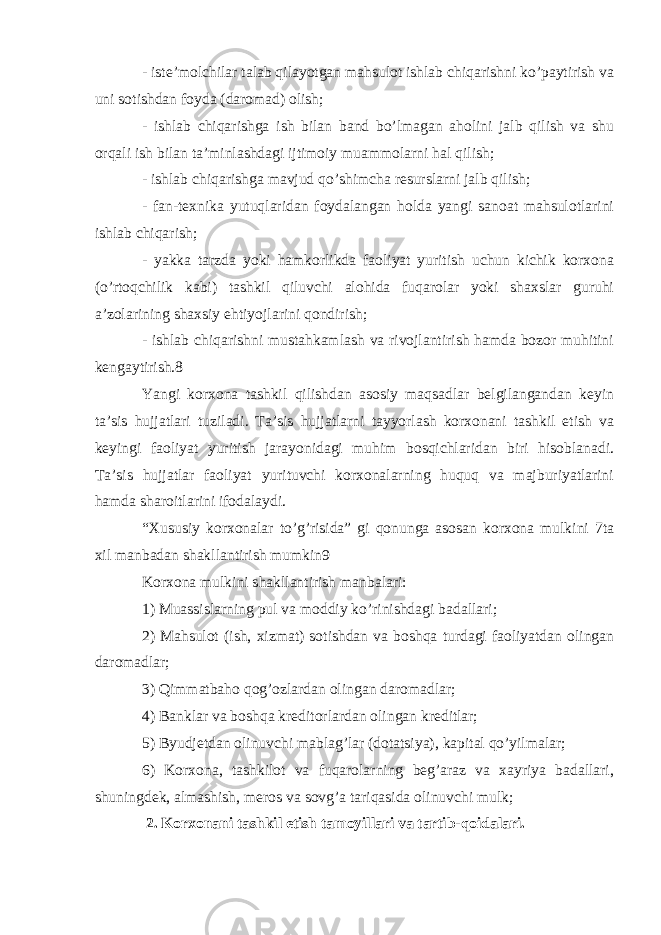 - iste’molchilar talab qilayotgan mahsulot ishlab chiqarishni ko’paytirish va uni sotishdan foyda (daromad) olish; - ishlab chiqarishga ish bilan band bo’lmagan aholini jalb qilish va shu orqali ish bilan ta’minlashdagi ijtimoiy muammolarni hal qilish; - ishlab chiqarishga mavjud qo’shimcha resurslarni jalb qilish; - fan-texnika yutuqlaridan foydalangan holda yangi sanoat mahsulotlarini ishlab chiqarish; - yakka tarzda yoki hamkorlikda faoliyat yuritish uchun kichik korxona (o’rtoqchilik kabi) tashkil qiluvchi alohida fuqarolar yoki shaxslar guruhi a’zolarining shaxsiy ehtiyojlarini qondirish; - ishlab chiqarishni mustahkamlash va rivojlantirish hamda bozor muhitini kengaytirish.8 Yangi korxona tashkil qilishdan asosiy maqsadlar belgilangandan keyin ta’sis hujjatlari tuziladi. Ta’sis hujjatlarni tayyorlash korxonani tashkil etish va keyingi faoliyat yuritish jarayonidagi muhim bosqichlaridan biri hisoblanadi. Ta’sis hujjatlar faoliyat yurituvchi korxonalarning huquq va majburiyatlarini hamda sharoitlarini ifodalaydi. “Xususiy korxonalar to’g’risida” gi qonunga asosan korxona mulkini 7ta xil manbadan shakllantirish mumkin9 Korxona mulkini shakllantirish manbalari: 1) Muassislarning pul va moddiy ko’rinishdagi badallari; 2) Mahsulot (ish, xizmat) sotishdan va boshqa turdagi faoliyatdan olingan daromadlar; 3) Qimmatbaho qog’ozlardan olingan daromadlar; 4) Banklar va boshqa kreditorlardan olingan kreditlar; 5) Byudjetdan olinuvchi mablag’lar (dotatsiya), kapital qo’yilmalar; 6) Korxona, tashkilot va fuqarolarning beg’araz va xayriya badallari, shuningdek, almashish, meros va sovg’a tariqasida olinuvchi mulk; 2. Korxonani tashkil etish tamoyillari va tartib-qoidalari. 