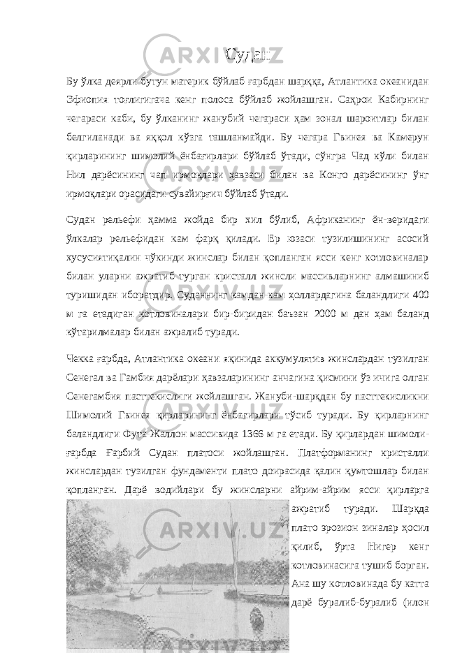 Судан Бу ўлка деярли бутун материк бўйлаб ғарбдан шарққа, Атлантика океанидан Эфиопия тоғлигигача кенг полоса бўйлаб жойлашган. Саҳрои Кабирнинг чегараси каби, бу ўлканинг жанубий чегараси ҳам зонал шароитлар билан белгиланади ва яққол кўзга ташланмайди. Бу чегара Гвинея ва Камерун қирларининг шимолий ёнбағирлари бўйлаб ўтади, сўнгра Чад кўли билан Нил дарёсининг чап ирмоқлари ҳавзаси билан ва Конго дарёсининг ўнг ирмоқлари орасидаги сувайирғич бўйлаб ўтади. Судан рельефи ҳамма жойда бир хил бўлиб, Африканинг ён-веридаги ўлкалар рельефидан кам фарқ қилади. Ер юзаси тузилишининг асосий хусусиятиқалин чўкинди жинслар билан қопланган ясси кенг котловиналар билан уларни ажратиб турган кристалл жинсли массивларнинг алмашиниб туришидан иборатдир. Суданнинг камдан-кам ҳоллардагина баландлиги 400 м га етадиган котловиналари бир-биридан баъзан 2000 м дан ҳам баланд кўтарилмалар билан ажралиб туради. Чекка ғарбда, Атлантика океани яқинида аккумулятив жинслардан тузилган Сенегал ва Гамбия дарёлари ҳавзаларининг анчагина қисмини ўз ичига олган Сенегамбия пасттекислиги жойлашган. Жануби-шарқдан бу пасттекисликни Шимолий Гвинея қирларининг ёнбағирлари тўсиб туради. Бу қирларнинг баландлиги Фута-Жаллон массивида 1366 м га етади. Бу қирлардан шимоли- ғарбда Ғарбий Судан платоси жойлашган. Платформанинг кристалли жинслардан тузилган фундаменти плато доирасида қалин қумтошлар билан қопланган. Дарё водийлари бу жинсларни айрим-айрим ясси қирларга ажратиб туради. Шарқда плато эрозион зиналар ҳосил қилиб, ўрта Нигер кенг котловинасига тушиб борган. Ана шу котловинада бу катта дарё буралиб-буралиб (илон 