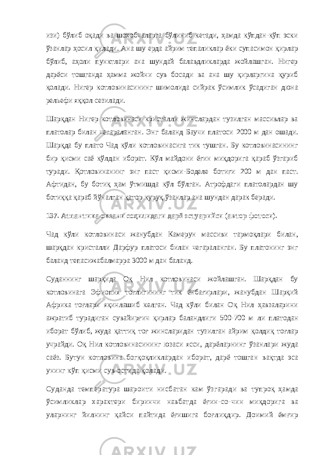 изи) бўлиб оқади ва шохобчаларга бўлиниб кетади, ҳамда кўпдан-кўп эски ўзанлар ҳосил қилади. Ана шу ерда айрим тепаликлар ёки супасимон қирлар бўлиб, аҳоли пунктлари ана шундай балавдликларда жойлашган. Нигер дарёси тошганда ҳамма жойни сув босади ва ана шу қирларгина қуриб қолади. Нигер котловинасининг шимолида сийрак ўсимлик ўсадиган дюна рельефи яққол сезилади. Шарқдан Нигер котловинаси кристалли жинслардан тузилган массивлар ва платолар билан чегараланган. Энг баланд Баучи платоси 2000 м дан ошади. Шарқда бу плато Чад кўли котловинасига тик тушган. Бу котловинасининг бир қисми саё кўлдан иборат. Кўл майдони ёғин миқдорига қараб ўзгариб туради. Қотловинанинг энг паст қисми-Боделе ботиғи 200 м дан паст. Афтидан, бу ботиқ ҳам ўтмишда кўл бўлган. Атрофдаги платолардан шу ботиққа қараб йўналган қатор куруқ ўзанлар ана шундан дарак беради. 137. Атлантика океани соҳилидаги дарё эстуарийси (автор фотоси). Чад кўли котловинаси жанубдан Камерун массиви тармоқлари билан, шарқдан кристалли Дарфур платоси билан чегараланган. Бу платонинг энг баланд тепасижабалмарра 3000 м дан баланд. Суданнинг шарқида Оқ Нил котловинаси жойлашган. Шарқдан бу котловинага Эфиопия тоғлигининг тик ёнбағирлари, жанубдан Шарқий Африка тоғлари яқинлашиб келган. Чад кўли билан Оқ Нил ҳавзаларини ажратиб турадиган сувайирғич қирлар баландлиги 500-700 м ли платодан иборат бўлиб, жуда қаттиқ тоғ жинсларидан тузилган айрим қолдиқ тоғлар учрайди. Оқ Нил котловинасининг юзаси ясси , дарёларнинг ўзанлари жуда саёз. Бутун котловина богқоқликлардан иборат, дарё тошган вақтда эса унинг кўп қисми сув остида қолади. Суданда температура шароити нисбатан кам ўзгаради ва тупроқ ҳамда ўсимликлар характери биринчи навбатда ёғин-со- чин миқдорига ва уларнинг йилнинг қайси пайтида ёғишига боғл иқдир. Доимий ёмғир 