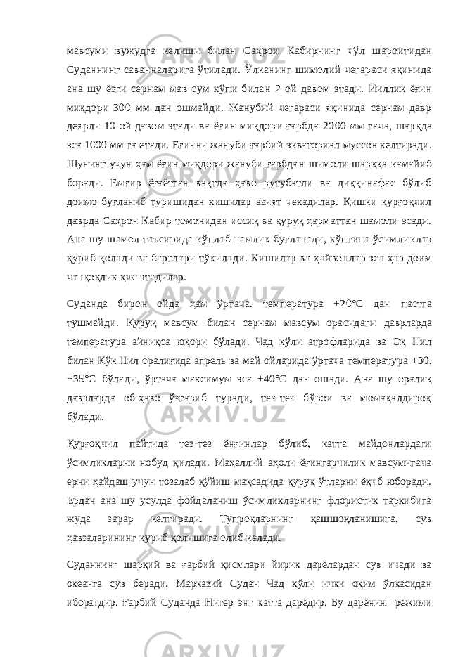 мавсуми вужудга келиши билан Саҳрои Кабирнинг чўл шароитидан Суданнинг саванналарига ўтилади. Ўлканинг шимолий чегараси яқинида ана шу ёзги сернам мав- сум кўпи билан 2 ой давом этади. Йиллик ёғин миқдори 300 мм дан ошмайди. Жанубий чегараси яқинида сернам давр деярли 10 ой давом этади ва ёғин миқдори ғарбда 2000 мм гача, шарқда эса 1000 мм га етади. Еғинни жануби-ғарбий экваториал муссон келтиради. Шунинг учун ҳам ёғин миқдори жануби-ғарбда н шимоли-шарққа камайиб боради. Емғир ёғаётган вақтда ҳаво рутубатли ва диққинафас бўлиб доимо буғланиб туришидан кишилар азият чекадилар. Қишки қурғоқчил даврда Саҳрон Кабир томонидан иссиқ ва қуруқ ҳарматтан шамоли эсади. Ана шу шамол таъсирида кўплаб намлик буғланади, кўпгина ўсимли клар қуриб қолади ва барглари тўкилади. Кишилар ва ҳайвон лар эса ҳар доим чанқоқлик ҳис этадилар. Суданда бирон ойда ҳам ўртача. температура +20°С дан пастга тушмайди. Қуруқ мавсум билан сернам мавсум орасидаги даврларда температура айниқса юқори бўлади. Чад кўли атро фларида ва Оқ Нил билан Кўк Нил оралиғида апрель ва май ойларида ўртача температура +30, +35°С бўлади, ўртача макси мум эса +40°С дан ошади. Ана шу оралиқ даврларда об-ҳаво ўзгариб туради, тез-тез бўрои ва момақалдироқ бўлади. Қурғоқчил пайтида тез-тез ёнғинлар бўлиб, катта майдонлардаги ўсимликларни нобуд қилади. Маҳаллий аҳоли ёғингарчилик мавсумигача ерни ҳайдаш учун тозалаб қўйиш мақсадида қуруқ ўтларни ёқчб юборади. Ердан ана шу усулда фойдаланиш ўсимликларнинг флористик таркибига жуда зарар келтиради. Тупроқларнинг қашшоқланишига, сув ҳавзаларининг қуриб қолишига олиб келади. Суданнинг шарқий ва ғарбий қисмлари йирик дарёлардан сув ичади ва океанга сув беради. Марказий Судан Чад кўли ички оқим ўлкасидан иборатдир. Ғарбий Суданда Нигер энг катта дарёдир. Бу дарёнинг режими 