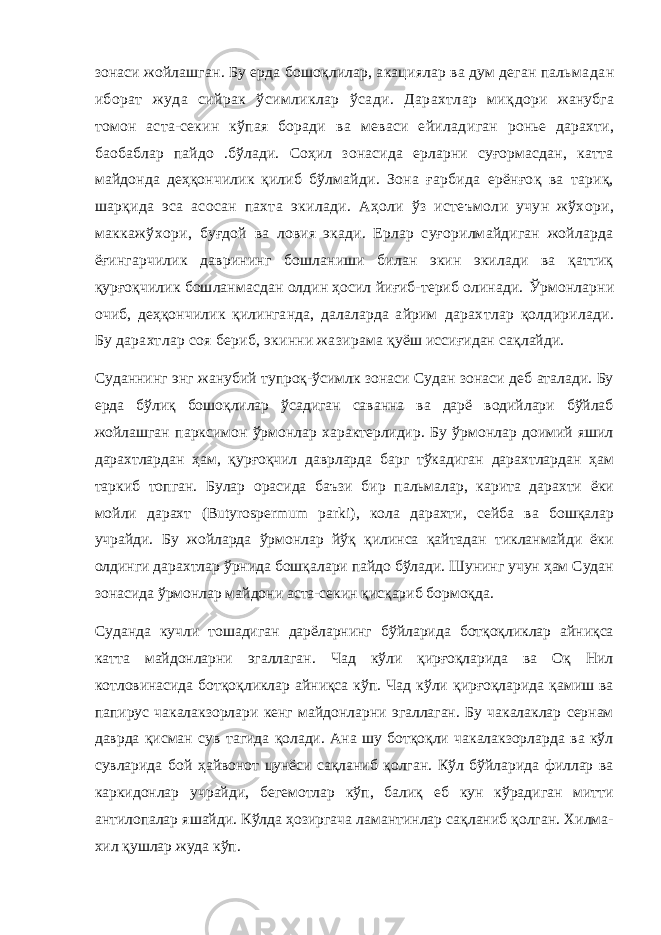 зонаси жойлашган. Бу ерда бошоқлилар, акациялар ва дум деган пальма дан иборат жуда сийрак ўсимликлар ўсади. Дарахтлар миқ дори жанубга томон аста-секин кўпая боради ва меваси ейилад иган ронье дарахти, баобаблар пайдо .бўлади. Соҳил зонасида ерларни суғормасдан, катта майдонда деҳқончилик қилиб бўлмай ди. Зона ғарбида ерёнғоқ ва тариқ, шарқида эса асосан пахта экилади. Аҳоли ўз истеъмоли учун жўхори, маккажўхори, буғдой ва ловия экади. Ерлар суғорилмайдиган жойларда ёғингарчилик даврининг бошланиши билан экин экилади ва қаттиқ қурғоқчилик бошланмасдан олдин ҳосил йиғиб-териб олинади. Ўрмонларни очиб, деҳқончилик қилинганда, далаларда айрим дарахтлар қолдирилади. Бу дарахтлар соя бериб, экинни жазир ама қуёш иссиғидан сақлайди. Суданнинг энг жанубий тупроқ-ўсимлк зонаси Судан зонаси деб аталади. Бу ерда бўлиқ бошоқлилар ўсадиган саванна ва дарё водийлари бўйлаб жойлашган парксимон ўрмонлар характерлидир. Бу ўрмонлар доимий яшил дарахтлардан ҳам, қурғоқчил даврларда барг тўкадиган дарахтлардан ҳам таркиб топган. Булар орасида баъзи бир пальмалар, карита дарахти ёки мойли дарахт (Butyrospermum parki ) , кола дарахти, сейба ва бошқалар учрайди. Бу жойларда ўрмонлар йўқ қилинса қайтадан тикланмайди ёки олдинги дарахтлар ўрнида бошқалари пайдо бўлади. Шунинг учун ҳам Судан зонасида ўрмонлар майдони аста-секин қисқариб бормоқда. Суданда кучли тошадиган дарёларнинг бўйларида ботқоқликлар айниқса катта майдонларни эгаллаган. Чад кўли қирғоқларида ва Оқ Нил котловинасида ботқоқликлар айниқса кўп. Чад кўли қирғоқларида қамиш ва папирус чакалакзорлари кенг майдонларни эгаллаган. Бу чакалаклар сернам даврда қисман сув тагида қолади. Ана шу ботқоқли чакалакзорларда ва кўл сувларида бой ҳайвонот цунёси сақланиб қолган. Кўл бўйларида филлар ва каркидонлар учрайди, бегемотлар кўп, балиқ еб кун кўрадиган митти антилопалар яшайди. Кўлда ҳозиргача ламантинлар сақланиб қолган. Хилма- хил қушлар жуда кўп. 