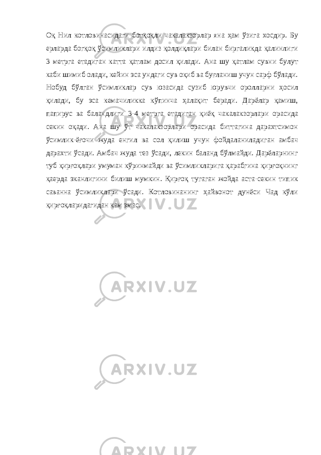 Оқ Нил котловинасидаги ботқоқли чакалакзорлар яна ҳам ўзига хосдир. Бу ерларда богқоқ ўсимликлари илдиз қолдиқлари билан биргаликда қалинлиги 3 метрга етадиган катта қатлам досил қилади. Ана шу қатлам сувни булут каби шимиб олади, кейин эса ундаги сув оқиб ва буғланиш учун сарф бўлади. Нобуд бўлган ўсимликлар сув юзасида сузиб юрувчи оролларни ҳосил қилади, бу эса кемачиликка кўпинча ҳалақит беради. Дарёлар қамиш, папирус ва баландлиги 3-4 метрга етадиган қиёқ чакалакзорлари орасида секин оқади. Ана шу ўт чакалакзорлари орасида биттагина дарахтсимон ўсимлик-ёғочи жуда енгил ва сол қилиш учун фойдаланиладиган амбач дарахти ўсади. Амбач жуда тез ўсади, лекин баланд бўлмайди. Дарёларнинг туб қирғоқлари умуман кўринмайди ва ўсимликларига қарабгина қирғоқнинг қаерда эканлигини билиш мумкин. Қирғоқ тугаган жойда аста-секин типик саванна ўсимликлари ўсади. Котловинанинг ҳайвонот дунёси Чад кўли қирғоқларидагидан кам эмас. 