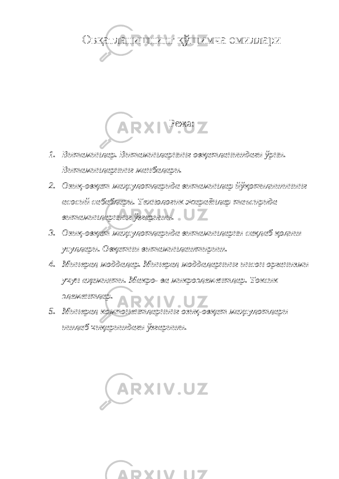 Овқатланишнинг қўшимча омиллари Режа: 1. Витаминлар. Витаминларнинг овқатланишдаги ўрни. Витаминларнинг манбалари. 2. Озиқ-овқат маҳсулотларида витаминлар йўқотилишининг асосий сабаблари. Технологик жараёнлар таъсирида витаминларнинг ўзгариши. 3. Озиқ-овқат маҳсулотларида витаминларни сақлаб қолиш усуллари. Овқатни витаминлаштириш. 4. Минерал моддалар. Минерал моддаларнинг инсон организми учун аҳамияти. Макро- ва микроэлементлар. Токсик элементлар. 5. Минерал компонентларнинг озиқ-овқат маҳсулотлари ишлаб чиқаришдаги ўзгариши. 