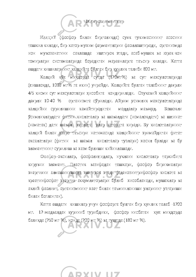 Макроэлементлар Калций (фосфор билан биргаликда) суяк тукимасининг асосини ташкил килади, бир катор мухим ферментларни фаоллаштиради, организмда ион мувозанатини саклашда иштирок этади, асаб-мушак ва юрак-кон томирлари системаларида борадиган жараенларга таъсир килади. Катта ешдаги кишиларнинг калцийга бўлган бир кунлик талиби 800 мг. Калций кўп микдорда сутда (120мг%) ва сут махсулотларида (пишлокда, 1000 мг% га якин) учрайди. Калцийга булган талабнинг деярли 4/5 кисми сут махсулотлари ҳисобига кондирилади. Озукавий калцийнинг деярли 10-40 % организмга сўрилади. Айрим усимлик махсулотларида калцийни сурилишини камайтирадиган моддалар мавжуд. Бошокли ўсимликлардаги фитин кислоталар ва шавелдаги (исмалокдаги) ва шпинат (наматак) даги шавел кислота улар каторига киради. Бу кислоталарнинг калций билан узаро таъсири натижасида калцийнинг эримайдиган фитат оксалатлари (фитин ва шавел кислоталар тузлари) хосил булади ва бу элементнинг сурилиш ва хазм булиши кийинлашади. Фосфор -оксиллар, фосфолипидлар, нуклеин кислоталар таркибига кирувчи элемент. Пластик вазифадан ташкари, фосфор бирикмалари энергияни алмашинишида иштирок этади (аденозинтрифосфор кислота ва креатинфосфат энергия аккумляторлари бўлиб хисобланади, мушаклар ва аклий фаолият, организмнинг хает билан таъминланиши уларнинг узгариши билан богланган). Катта ешдаги кишилар учун фосфорга булган бир кунлик талаб -1200 мг. 12-жадвалдан куриниб турибдики, фосфор нисбатан куп микдорда баликда (250 мг %), нонда (200 мг %) ва гуштда (180 мг %). 