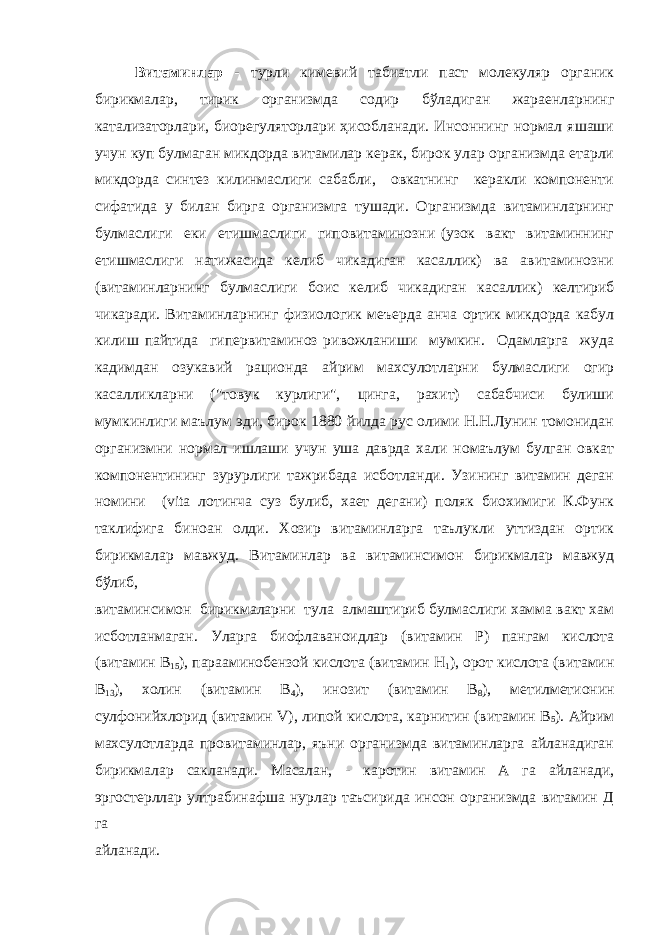 Витаминлар - турли кимевий табиатли паст молекуляр органик бирикмалар, тирик организмда содир бўладиган жараенларнинг катализаторлари, биорегуляторлари ҳисобланади. Инсоннинг нормал яшаши учун куп булмаган микдорда витамилар керак, бирок улар организмда етарли микдорда синтез килинмаслиги сабабли, овкатнинг керакли компоненти сифатида у билан бирга организмга тушади. Организмда витаминларнинг булмаслиги еки етишмаслиги гиповитаминозни (узок вакт витаминнинг етишмаслиги натижасида келиб чикадиган касаллик) ва авитаминозни (витаминларнинг булмаслиги боис келиб чикадиган касаллик) келтириб чикаради. Витаминларнинг физиологик меъерда анча ортик микдорда кабул килиш пайтида гипервитаминоз ривожланиши мумкин. Одамларга жуда кадимдан озукавий рационда айрим махсулотларни булмаслиги огир касалликларни (&#34;товук курлиги&#34;, цинга, рахит) сабабчиси булиши мумкинлиги маълум эди, бирок 1880 йилда рус олими Н.Н.Лунин томонидан организмни нормал ишлаши учун уша даврда хали номаълум булган овкат компонентининг зурурлиги тажрибада исботланди. Узининг витамин деган номини (vita лотинча суз булиб, хает дегани) поляк биохимиги К.Функ таклифига биноан олди. Хозир витаминларга таълукли уттиздан ортик бирикмалар мавжуд. Витаминлар ва витаминсимон бирикмалар мавжуд бўлиб, витаминсимон бирикмаларни тула алмаштириб булмаслиги хамма вакт хам исботланмаган. Уларга биофлаваноидлар (витамин Р) пангам кислота (витамин В 15 ), парааминобензой кислота (витамин Н 1 ), орот кислота (витамин В 13 ), холин (витамин В 4 ), инозит (витамин В 8 ), метилметионин сулфонийхлорид (витамин V), липой кислота, карнитин (витамин В 5 ). Айрим махсулотларда провитаминлар, яъни организмда витаминларга айланадиган бирикмалар сакланади. Масалан, - каротин витамин А га айланади, эргостерллар ултрабинафша нурлар таъсирида инсон организмда витамин Д га айланади. 