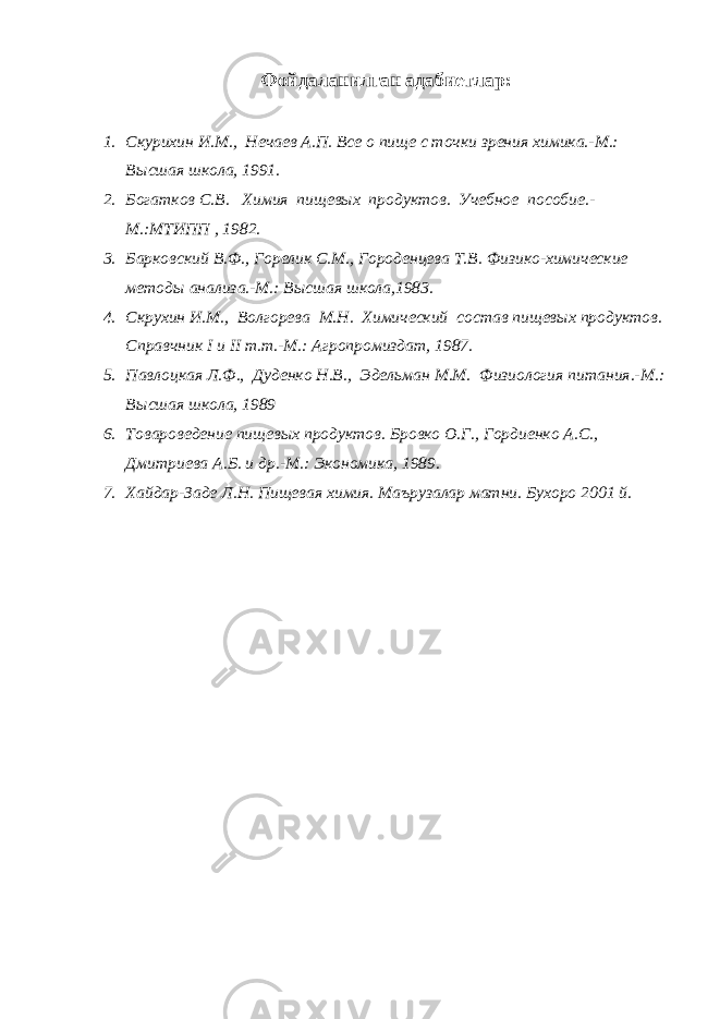 Фойдаланилган адабиетлар : 1. Скурихин И.М., Нечаев А.П. Все о пище с точки зрения химика.-М.: Высшая школа, 1991. 2. Богатков С.В. Химия пищевых продуктов. Учебное пособие.- М.:МТИПП , 1982. 3. Барковский В.Ф., Горелик С.М., Городенцева Т.В. Физико-химические методы анализа.-М.: Высшая школа,1983. 4. Скрухин И.М., Волгорева М.Н. Химический состав пищевых продуктов. Справчник I и II т.т.-М.: Агропромиздат, 1987. 5. Павлоцкая Л.Ф., Дуденко Н.В., Эдельман М.М. Физиология питания.-М.: Высшая школа, 1989 6. Товароведение пищевых продуктов. Бровко О.Г., Гордиенко А.С., Дмитриева А.Б. и др.-М.: Экономика, 1989. 7. Хайдар-Заде Л.Н. Пищевая химия. Маърузалар матни. Бухоро 2001 й. 