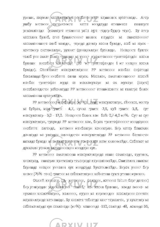 уриши, юкумли кассаликларга нисбатан паст каршилик кузатилади. Агар ушбу витамин организимга катта миқдорда етишмаса пелларга ривожланади (пелларга италянча pella agra -гадир-будир тери). Бу огир кассалик булиб, огиз бушлигининг шилик пардаси ва ошкозоннинг касалланишига олиб келади, терида доглар хосил булади, асаб ва юрак - контомир системалари, рухият функциялари бузилади. Ниацинга булган талаб уни овкат билан тушиши ва унинг провитамини-триптофандан хосил булиши хисобига копланади (60 мг триптофандан 1 мг ниацин хосил булади). Озик-овкат махсулотларини РР витамини манбаи сифатида бахолашда буни инобатга олиш керак. Масалан, овкатланишнинг асосий манбаи триптофан жуда оз маккажухори ва ок жухори (сорго) хисобланадиган районларда РР витамининг етишмаслиги ва пелагра билан касалланиш кузатилади. РР витамининг манбалари (мг%): гушт махсулотлари, айникса, жигар ва буйрак, мол гушти - 4,7, чучка гушти -2,6, куй гушти -3,8, сут махсулотлар - 3,0 - 12,0. Ниацинга балик хам бой: 0,7-4,0 мг%. Сут ва сут махсулотлари, тухумда РР витамини кам, бирок триптофаннинг микдорини инобатга олганда, витамин манбалари коникарли. Бир катор бошокли донларда ва улардан олинадиган махсулотларда РР витамини богланган шаклда булади ва амалда организм томонидан хазм килинмайди. Сабзавот ва дуккакли усимликларда ниацин микдори куп. РР витамини овкатланиш махсулотларида яхши сакланади, еруглик, кислород, ишкорли эритмалар таъсирида парчаланмайди. Ошпазлик ишлови беришда ниацин унчалик куп микдорда йукотилмайди. Бирок унинг бир кисми (25% гача) гуштни ва сабзавотларни кайнатиш сувга утиши мумкин. Фолий кислота . (B 9 - витамини, фалацин, лотинча folium-барг дегани) бир углеродли радикалларни ташиб, кон хосил булиши, хамда амино- ва нуклеин кислоталарни, холинни, пурин ва пиримидин асосларини синтези жараенларида катнашади. Бу кислота табиатда кенг таркалган, у кукатлар ва сабзавотларда куп сакланади (мг%): кашничда -110, салатда -48, ловияда-36, 