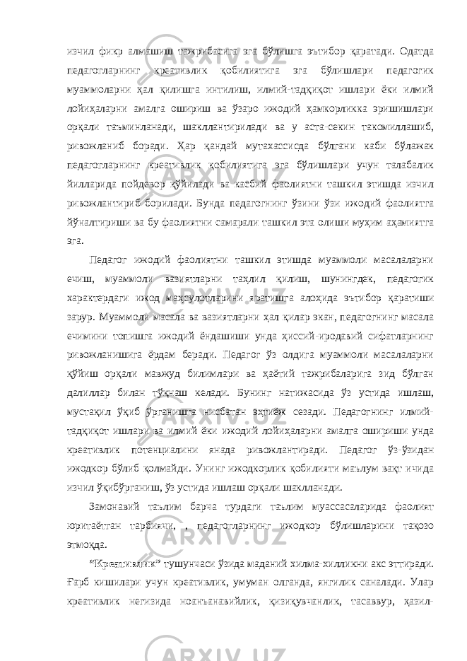 изчил фикр алмашиш тажрибасига эга бўлишга эътибор қаратади. Одатда педагогларнинг креативлик қобилиятига эга бўлишлари педагогик муаммоларни ҳал қилишга интилиш, илмий-тадқиқот ишлари ёки илмий лойиҳаларни амалга ошириш ва ўзаро ижодий ҳамкорликка эришишлари орқали таъминланади, шакллантирилади ва у аста-секин такомиллашиб, ривожланиб боради. Ҳар қандай мутахассисда бўлгани каби бўлажак педагогларнинг креативлик қобилиятига эга бўлишлари учун талабалик йилларида пойдевор қўйилади ва касбий фаолиятни ташкил этишда изчил ривожлантириб борилади. Бунда педагогнинг ўзини ўзи ижодий фаолиятга йўналтириши ва бу фаолиятни самарали ташкил эта олиши муҳим аҳамиятга эга. Педагог ижодий фаолиятни ташкил этишда муаммоли масалаларни ечиш, муаммоли вазиятларни таҳлил қилиш, шунингдек, педагогик характердаги ижод маҳсулотларини яратишга алоҳида эътибор қаратиши зарур. Муаммоли масала ва вазиятларни ҳал қилар экан, педагогнинг масала ечимини топишга ижодий ёндашиши унда ҳиссий-иродавий сифатларнинг ривожланишига ёрдам беради. Педагог ўз олдига муаммоли масалаларни қўйиш орқали мавжуд билимлари ва ҳаётий тажрибаларига зид бўлган далиллар билан тўқнаш келади. Бунинг натижасида ўз устида ишлаш, мустақил ўқиб ўрганишга нисбатан эҳтиёж сезади. Педагогнинг илмий- тадқиқот ишлари ва илмий ёки ижодий лойиҳаларни амалга ошириши унда креативлик потенциалини янада ривожлантиради. Педагог ўз-ўзидан ижодкор бўлиб қолмайди. Унинг ижодкорлик қобилияти маълум вақт ичида изчил ўқибўрганиш, ўз устида ишлаш орқали шаклланади. Замонавий таълим барча турдаги таълим муассасаларида фаолият юритаётган тарбиячи, , педагогларнинг ижодкор бўлишларини тақозо этмоқда. “Креативлик” тушунчаси ўзида маданий хилма-хилликни акс эттиради. Ғарб кишилари учун креативлик, умуман олганда, янгилик саналади. Улар креативлик негизида ноанъанавийлик, қизиқувчанлик, тасаввур, ҳазил- 