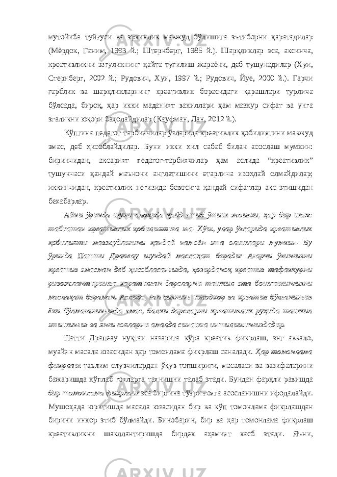 мутойиба туйғуси ва эркинлик мавжуд бўлишига эътиборни қаратадилар (Мёрдок, Ганим, 1993 й.; Штернберг, 1985 й.). Шарқликлар эса, аксинча, креативликни эзгуликнинг қайта туғилиш жараёни, деб тушунадилар (Хуи, Стернберг, 2002 й.; Рудович, Хуи, 1997 й.; Рудович, Йуе, 2000 й.). Гарчи ғарблик ва шарқликларнинг креативлик борасидаги қарашлари турлича бўлсада, бироқ, ҳар икки маданият вакиллари ҳам мазкур сифат ва унга эгаликни юқори баҳолайдилар (Кауфман, Лан, 2012 й.). Кўпгина педагог-тарбиячилар ўзларида креативлик қобилиятини мавжуд эмас, деб ҳисоблайдилар. Буни икки хил сабаб билан асослаш мумкин: биринчидан, аксарият педагог-тарбиячилар ҳам аслида “креативлик” тушунчаси қандай маънони англатишини етарлича изоҳлай олмайдилар; иккинчидан, креативлик негизида бевосита қандай сифатлар акс этишидан бехабарлар. Айни ўринда шуни алоҳида қайд этиб ўтиш жоизки, ҳар бир шахс табиатан креативлик қобилиятига эга. Хўш, улар ўзларида креативлик қобилияти мавжудлигини қандай намоён эта олишлари мумкин. Бу ўринда Патти Драпеау шундай маслаҳат беради: Агарчи ўзингизни креатив эмасман деб ҳисобласангизда, ҳозирданоқ креатив тафаккурни ривожлантиришга қаратилган дарсларни ташкил эта бошлашингизни маслаҳат бераман. Аслида, гап сизнинг ижодкор ва креатив бўлганингиз ёки бўлмаганингизда эмас, балки дарсларни креативлик руҳида ташкил этишингиз ва янги ғояларни амалда синашга интилишингиздадир. Патти Драпеау нуқтаи назарига кўра креатив фикрлаш, энг аввало, муайян масала юзасидан ҳар томонлама фикрлаш саналади. Ҳар томонлама фикрлаш таълим олувчилардан ўқув топшириғи, масаласи ва вазифаларини бажаришда кўплаб ғояларга таянишни талаб этади. Бундан фарқли равишда бир томонлама фикрлаш эса биргина тўғри ғояга асосланишни ифодалайди. Мушоҳада юритишда масала юзасидан бир ва кўп томонлама фикрлашдан бирини инкор этиб бўлмайди. Бинобарин, бир ва ҳар томонлама фикрлаш креативликни шакллантиришда бирдек аҳамият касб этади. Яъни, 