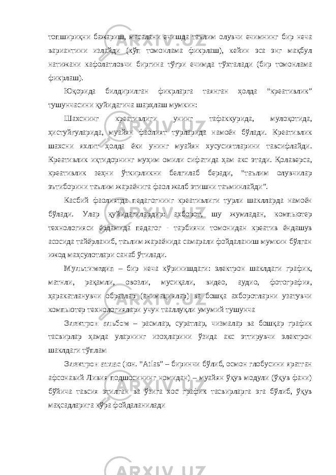 топшириқни бажариш, масалани ечишда таълим олувчи ечимнинг бир неча вариантини излайди (кўп томонлама фикрлаш), кейин эса энг мақбул натижани кафолатловчи биргина тўғри ечимда тўхталади (бир томонлама фикрлаш). Юқорида билдирилган фикрларга таянган ҳолда “креативлик” тушунчасини қуйидагича шарҳлаш мумкин: Шахснинг креативлиги унинг тафаккурида, мулоқотида, ҳистуйғуларида, муайян фаолият турларида намоён бўлади. Креативлик шахсни яхлит ҳолда ёки унинг муайян хусусиятларини тавсифлайди. Креативлик иқтидорнинг муҳим омили сифатида ҳам акс этади. Қолаверса, креативлик зеҳни ўткирликни белгилаб беради, “таълим олувчилар эътиборини таълим жараёнига фаол жалб этишни таъминлайди”. Касбий фаолиятда педагогнинг креативлиги турли шаклларда намоён бўлади. Улар қуйидагилардир: ахборот, шу жумладан, компьютер технологияси ёрдамида педагог - тарбиячи томонидан креатив ёндашув асосида тайёрланиб, таълим жараёнида самарали фойдаланиш мумкин бўлган ижод маҳсулотлари санаб ўтилади. Мультимедиа – бир неча кўринишдаги: электрон шаклдаги график, матнли, рақамли, овозли, мусиқали, видео, аудио, фотография, ҳаракатланувчи образлар (анимациялар) ва бошқа ахборотларни узатувчи компьютер технологиялари учун тааллуқли умумий тушунча Электрон альбом – расмлар, суратлар, чизмалар ва бошқар график тасвирлар ҳамда уларнинг изоҳларини ўзида акс эттирувчи электрон шаклдаги тўплам Электрон атлас (юн. “Atlas” – биринчи бўлиб, осмон глобусини яратган афсонавий Ливия подшосининг номидан) – муайян ўқув модули (ўқув фани) бўйича тавсия этилган ва ўзига хос график тасвирларга эга бўлиб, ўқув мақсадларига кўра фойдаланилади 