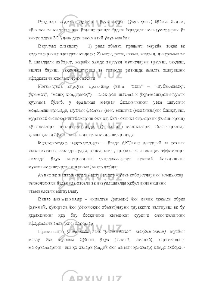 Рақамли видео лавҳалар – ўқув модули (ўқув фани) бўйича билим, кўникма ва малакаларни ўзлаштиришга ёрдам берадиган маълумотларни ўз ичига олган 3D ўлчамдаги замонавий ўқув манбаи Виртуал стендлар – 1) реал объект, предмет, жараён, воқеа ва ҳодисаларнинг электрон модели; 2) матн, расм, схема, жадвал, диаграмма ва б. шаклдаги ахборот, жараён ҳамда виртуал муҳитларни яратиш, сақлаш, ишлов бериш, рақамлаштириш ва тизимли равишда амалга оширишни ифодаловчи компьютерли восита Имитацион виртуал тренажёр (ингл. “train” – “тарбияламоқ”, ўқитмоқ”, “машқ қилдирмоқ”) – электрон шаклдаги ўқув-машқлантирувчи қурилма бўлиб, у ёрдамида меҳнат фаолиятининг реал шароити моделлаштирилади, муайян фаолият (м-н: машина (механизм)ни бошқариш, мураккаб станокда иш бажариш ёки ҳарбий техника сирларини ўзлаштириш) кўникмалари шакллантирилади, кўникмалар малакаларга айлантирилади ҳамда ҳосил бўлган малакалар такомиллаштирилади Мультимедиа маҳсулотлари – ўзида АКТнинг дастурий ва техник имкониятлари асосида аудио, видео, матн, графика ва анимация эффектлари асосида ўқув материалини тингловчиларга етказиб берилишини мужассамлаштирган ишланма (маҳсулот)лар Аудио ва видео визуал материаллар – ўқув ахборотларини компьютер технологияси ёрдамида овозли ва визуал шаклда қабул қилинишини таъминловчи матераллар Видео анимациялар – чизилган (расмли) ёки кичик ҳажмли образ (ҳажмий, қўғирчоқ ёки ўйинчоқли объект)ларни ҳаракатга келтириш ва бу ҳаракатнинг ҳар бир босқичини кетма-кет суратга олинганлигини ифодаловчи электрон тасвирлар Презентация (тақдимот; лот. “praesentatio” – тақдим этиш) – муайян мавзу ёки муаммо бўйича ўқув (илмий, амалий) характердаги материалларнинг иш қоғозлари (оддий ёки ватман қоғозлар) ҳамда ахборот- 