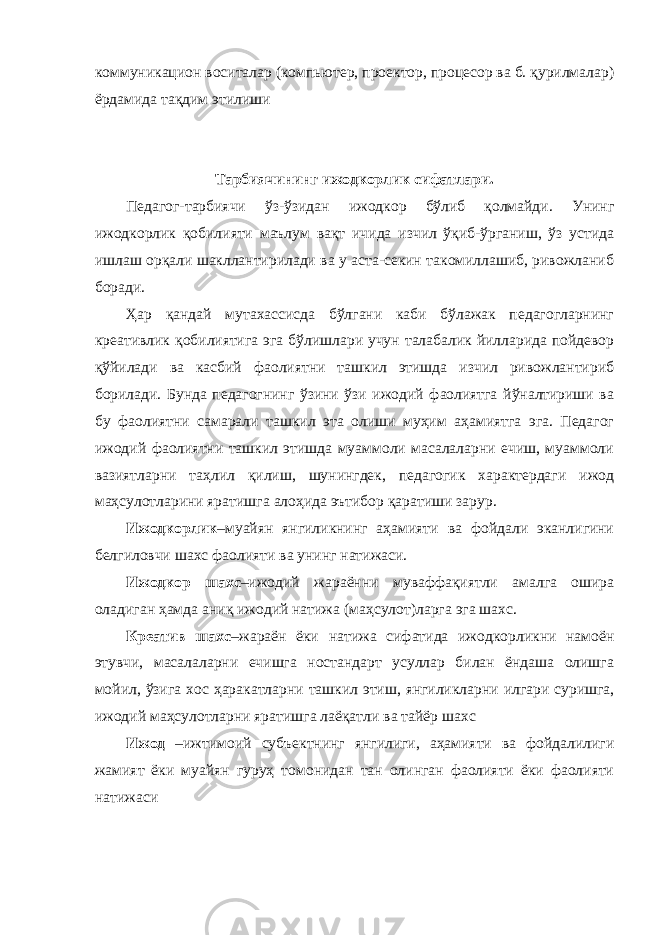 коммуникацион воситалар (компьютер, проектор, процесор ва б. қурилмалар) ёрдамида тақдим этилиши Тарбиячининг ижодкорлик сифатлари. Педагог-тарбиячи ўз-ўзидан ижодкор бўлиб қолмайди. Унинг ижодкорлик қобилияти маълум вақт ичида изчил ўқиб-ўрганиш, ўз устида ишлаш орқали шакллантирилади ва у аста-секин такомиллашиб, ривожланиб боради. Ҳар қандай мутахассисда бўлгани каби бўлажак педагогларнинг креативлик қобилиятига эга бўлишлари учун талабалик йилларида пойдевор қўйилади ва касбий фаолиятни ташкил этишда изчил ривожлантириб борилади. Бунда педагогнинг ўзини ўзи ижодий фаолиятга йўналтириши ва бу фаолиятни самарали ташкил эта олиши муҳим аҳамиятга эга. Педагог ижодий фаолиятни ташкил этишда муаммоли масалаларни ечиш, муаммоли вазиятларни таҳлил қилиш, шунингдек, педагогик характердаги ижод маҳсулотларини яратишга алоҳида эътибор қаратиши зарур. Ижодкорлик –муайян янгиликнинг аҳамияти ва фойдали эканлигини белгиловчи шахс фаолияти ва унинг натижаси. Ижодкор шахс –ижодий жараённи муваффақиятли амалга ошира оладиган ҳамда аниқ ижодий натижа (маҳсулот)ларга эга шахс. Креатив шахс –жараён ёки натижа сифатида ижодкорликни намоён этувчи, масалаларни ечишга ностандарт усуллар билан ёндаша олишга мойил, ўзига хос ҳаракатларни ташкил этиш, янгиликларни илгари суришга, ижодий маҳсулотларни яратишга лаёқатли ва тайёр шахс Ижод –ижтимоий субъектнинг янгилиги, аҳамияти ва фойдалилиги жамият ёки муайян гуруҳ томонидан тан олинган фаолияти ёки фаолияти натижаси 