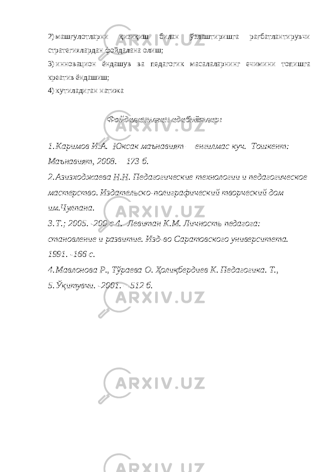 2) машғулотларни қизиқиш билан ўзлаштиришга рағбатлантирувчи стратегиялардан фойдалана олиш; 3) инновацион ёндашув ва педагогик масалаларнинг ечимини топишга креатив ёндашиш; 4) кутиладиган натижа Фойдаланилган адабиётлар: 1. Каримов И.А. Юксак маънавият – енгилмас куч. Тошкент: Маънавият, 2008. – 173 б. 2. Азизходжаева Н.Н. Педагогические технологии и педагогическое мастерство. Издательско-полиграфический творческий дом им.Чулпана. 3. Т.; 2005. -200 с 4. Левитан К.М. Личность педагога: становление и развитие. Изд-во Саратовского университета. 1991. -166 с. 4. Мавлонова Р., Тўраева О. Ҳолиқбердиев К. Педагогика. Т., 5. Ўқитувчи. -2001. – 512 б. 