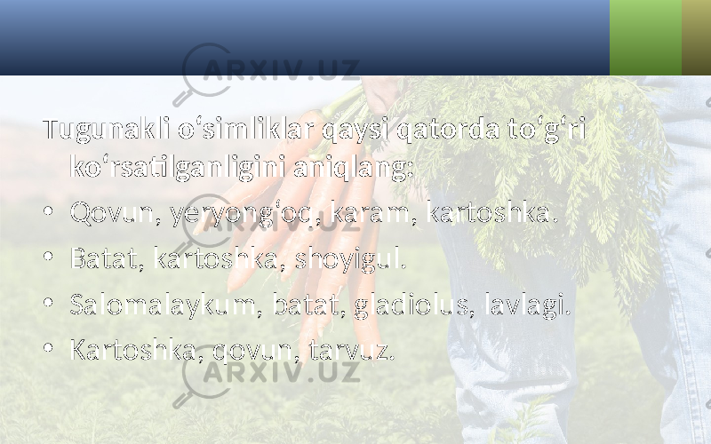 Tugunakli o‘simliklar qaysi qatorda to‘g‘ri ko‘rsatilganligini aniqlang: • Qovun, yeryong‘oq, karam, kartoshka. • Batat, kartoshka, shoyigul. • Salomalaykum, batat, gladiolus, lavlagi. • Kartoshka, qovun, tarvuz. 