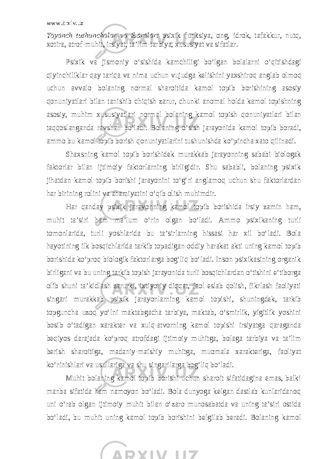 www.arxiv.uz Tayanch tushunchalar va iboralar : p sixik funksiya, ong, idrok, tafakkur, nutq, xotira, atrof-mu h it, irsiyat, ta’lim-tarbiya, xususiyat va sifatlar. Psixik va jismoniy o‘sishida kamchiligi bo‘lgan bola l arni o‘ q itishdagi q iyinch ilik lar q ay tari q a va nima uchun vujudga kelishini yaxshiro q anglab olmo q uchun avva l o bolaning norma l sharoitida kamol topib borish i ning asosiy q onuniyatlari bilan tanishib chi q ish zarur , chunki anomal h olda kamol topishning asosiy, muhim xususiyatlari norma l bolaning kamol topish q onuniyatlari bilan ta qq oslanganda ravshan bo‘ladi. Bolaning o‘sish jarayonida kamol topib boradi, ammo bu kamol topib borish q onuniyatlarini tushunishda ko‘pincha xato q ilinadi. Shaxsning kamol topib borishidek murakkab jarayonning sababi biologak faktorlar bilan ijtimoiy faktorlarning birligidir. Shu sababli, bolaning psixik jihatdan kamol topib borishi jarayonini to‘g‘ri anglamoq uchun shu faktorlardan har birining rolini va ahamiyatini o‘qib olish muhimdir. Har qanday psixik jarayonning kamol topib borishida irsiy zamin ham, muhit ta’siri ham ma’lum o‘rin olgan bo‘ladi. Ammo psixikaning turli tomonlarida, turli yoshlarida bu ta’sirlarning hissasi har xil bo‘ladi. Bola hayotining ilk bosqichlarida tarkib topadigan oddiy harakat akti uning kamol topib borishida ko‘proq biologik faktorlarga bog‘liq bo‘ladi. Inson psixikasining organik birligani va bu uning tarkib topish jarayonida turli bosqichlardan o‘tishini e’tiborga olib shuni ta’kidlash zarurki, ixtiyoriy diqqat, faol eslab qolish, fikrlash faoliyati singari murakkab psixik jarayonlarning kamol topishi, shuningdek, tarkib topguncha uzoq yo‘lni maktabgacha tarbiya, maktab, o‘smirlik, yigitlik yoshini bosib o‘tadigan xarakter va xulq-atvorning kamol topishi irsiyatga qaraganda beqiyos darajada ko‘proq atrofdagi ijtimoiy muhitga, bolaga tarbiya va ta’lim berish sharoitiga, madaniy-maishiy muhitga, muomala xarakteriga, faoliyat ko‘rinishlari va usullariga va shu singarilarga bog‘liq bo‘ladi. Muhit bolaning kamol topib borishi uchun sharoit sifatidagina emas, balki manba sifatida ham namoyon bo‘ladi. Bola dunyoga kelgan dastlab kunlaridanoq uni o‘rab olgan ijtimoiy muhit bilan o‘zaro munosabatda va uning ta’siri ostida bo‘ladi, bu muhit uning kamol topib borishini belgilab beradi. Bolaning kamol 