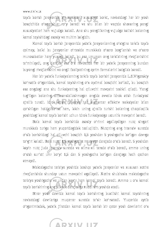 www.arxiv.uz topib borish jarayonida bir xarakterli xususiyat borki, navbatdagi har bir yosh bosqichida o‘zgarishlar ro‘y beradi va shu bilan bir vaqtda shaxsning yangi xususiyatlari ham vujudga keladi. Ana shu yangilikning vujudga kelishi bolaning kamol topishidagi asosiy va muhim belgidir. Kamol topib borish jarayonida psixik jarayonlarning o‘zigina tarkib topib qolmay, balki bu jarayonlar o‘rtasida murakkab o‘zaro bog‘lanish va o‘zaro munosabatlar ham yuzaga keladi, bu esa umuman ong tarkibining rivojlanishini ta’minlaydi, ong darajasi esa o‘z navbatida har bir psixik jarayonning bundan buyongi rivojlanishini va ongli faoliyatining ayrim formalarini belgilab beradi. Har bir psixik funksiyalarning tarkib topib borishi jarayonida L.S.Vigotskiy ko‘rsatib o‘tganidek, kamol topishning o‘z optimal bosqichi bo‘ladi, bu bosqich esa ongdagi ana shu funksiyaning hal qiluvchi mavqeini tashkil qiladi. Yangi tug‘ilgan bolaning differensia l lashmagan ongida avvalo idrok etish funksiyasi ajralib turadi. Idrok etish funksiya hali elementar effektiv reaksiyalar bilan qo‘shilgan holda bo‘lsa ham, lekin uning ajralib turishi bolaning chaqaloqlik yoshidagi kamol topib borishi uchun idrok funksiyasiga ustunlik mavqeini beradi. Bola kamol topib borishida asosiy o‘rinni egallaydigan nutq singari murakkab turiga ham yuqoridagidek taaluqlidir. Nutqning eng intensiv suratda o‘sib borishidagi hal qiluvchi bosqich 1,5 yoshdan 5 yoshgacha bo‘lgan davrga to‘g‘ri keladi. Bola nutqi 1,5 yoshgacha muayyan darajada o‘sib boradi. 5 yoshdan keyin nutq juda intensiv suratda va xilma-xil tarzda o‘sib boradi, ammo uning o‘sish sur’ati umr bo‘yi 1,5 dan 5 yoshgacha bo‘lgan darajaga hech qachon еtmaydi. Maktabgacha tarbiya yoshida boshqa psixik jarayonlar va xususan xotira rivojlanishda shunday ustun mavqeini egallaydi. Xotira shubhasiz maktabgacha tarbiya yoshigacha va undan keyin ham kamol topib boradi. Ammo u o‘z kamol topib borishining eng yuksak darajasiga xuddi shu yoshda еtadi. Biror yosh davrida kamol topib borishning buzilishi kamol topishning navbatdagi davrlariga muqarrar suratda ta’sir ko‘rsatadi. Yuqorida aytib o ‘ tganimizdek, psixik jihatdan kamol topib borish bir qator yosh davrlarini o‘z 